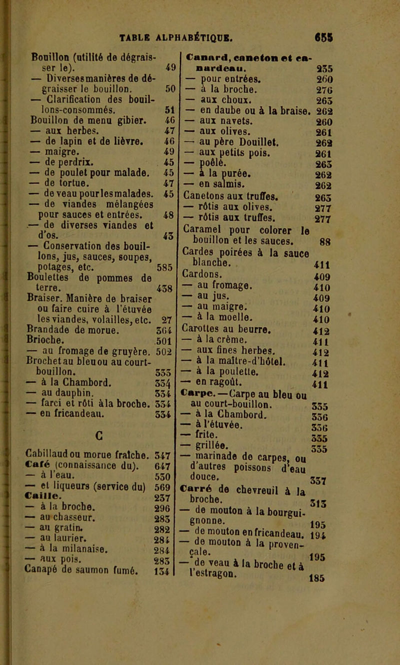 Bouillon (utilité de dégrais- ser le). 49 — Diversesmanières de dé- graisser le bouillon. 50 — Clarification des bouil- lons-consommés. 51 Bouillon de menu gibier. 46 — aux herbes. 47 — de lapin et de lièvre. 40 — maigre. 49 — de perdrix. 45 — de poulet pour malade. 45 — de tortue. 47 — deveaupourlesmalades. 45 — de viandes mélangéos pour sauces et entrées. 48 — de diverses viandes et d’os. 45 — Conservation des bouil- lons, jus, sauces, soupes, potages, etc. 585 Boulettes de pommes de terre. 438 Braiser. Manière de braiser ou faire cuire à l’étuvée les viandes, volailles, etc. 27 Brandade de morue. 304 Brioche. 501 — au fromage de gruyère. 502 Brochet au bleu ou au court- bouillon. 555 — à la Chambord. 554 — au dauphin. 534 — farci et rôti àla broche. 354 — eu fricandeau. 534 Cabillaud ou morue fraîche. 547 Café (connaissance du). 647 — à l’eau. 550 — et liqueurs (service du) 509 Caille. 257 — à la broche. 296 — au chasseur. 285 — au gratin. 282 — au laurier. 284 — à la milanaise. 284 — aux pois. 285 Canapé de saumon fumé. 154 Canard, caneton et ca- nardeau. — pour entrées. — à la broche. — aux choux. — en daube ou à la braise. — aux navets. — aux olives. — au père Douillet. — aux petits pois. — poêlé. — à la purée. — en salmis. Canetons aux truffes. — rôtis aux olives. — rôtis aux truffes. Caramel pour colorer le bouillon et les sauces. Cardes poirées à la sauce blanche. Cardons. — au fromage. — au jus. — au maigre. — à la moelle. Carottes au beurre. — àla crème, aux fines herbes. — à la maître-d’hôtel. — à la poulette. — en ragoût. Carpe.—Carpe au bleu ou au court-bouillon. — à la Chambord. — à l’étuvée. — frite. — grillée. — marinade do carpos, ou d’autres poissons d’eau douce. Carré de chevreuil à la broche. de mouton à la bourgui- gnonne. — de mouton en fricandeau. de mouton à la proven- çale. — de veau à la broche et à 1 estragon. 235 260 276 265 262 260 261 262 261 265 262 262 265 277 277 88 411 409 410 409 410 410 412 411 412 411 412 411 355 356 356 535 355 337 315 195 194 195 185