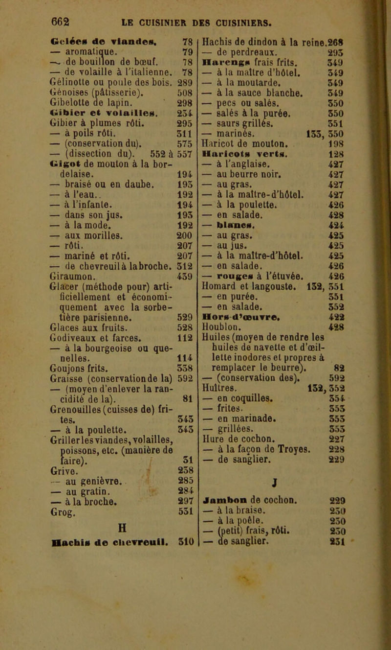 Gelée* de viandes. — aromatique. — de bouillon de bœuf. — de volaille à l'italienne. Gelinotte ou poule des bois. Génoises (pâtisserie). Gibelotte de lapin. Gibier et volailles. Gibier à plumes rôti. — à poils rôti. — (conservation du). — (dissection du). 552 à Gigot de mouton à la bor- delaise. — braisé ou en daube. — à l’eau.. — â l’infante. — daus son jus. — à la mode. — aux morilles. — rôti. — mariné et rôti. — de chevreuil à labroche. Giraumon. Glacer (méthode pour) arti- ficiellement et économi- quement avec la sorbe- tière parisienne. Glaces aux fruits. Godiveaux et farces. — à la bourgeoise ou que- nelles. Goujons frits. Graisse (conservationde la) — (moyen d’enlever la ran- cidité de la). Grenouilles (cuisses de) fri- tes. — à la poulette. Gril 1er les viandes, volailles, poissons, etc. (manière de faire). Grive. —- au genièvre. — au gratin. — à la broche. Grog. H HuchiM de chevreuil. Hachis de dindon à la reine.268 — de perdreaux. 293 üui-cngs frais frits. 3i9 — à la maître d’hôtel. 349 — à la moutarde. 349 — à la sauce blanche. 349 — pecs ou salés. 350 — salés à la purée. 350 — saurs grillés. 351 — marinés. 133, 350 Haricot de mouton. 198 lluricots vert*. 128 — à l’anglaise. 427 — au beurre noir. 427 — au gras. 427 — à la maître-d’hôtel. 427 — à la poulette. 426 — en salade. 428 — blancs. 424 — au gras. 425 — au jus. 425 — à la maître-d’hôtel. 425 — en salade. 426 — rouges à l’étuvée. 426 Homard et langouste. 132, 351 — en purée. 551 — en salade. 552 Hors d’œuvre. 422 Houblon. 428 Huiles (moyen de rendre les huiles de navette et d’œil- lette inodores et propres à remplacer le beurre). 82 — (conservation des). 592 Huîtres. 132,352 — en coquilles. 354 — frites. 353 — en marinade. 353 — grillées. 553 Hure de cochon. 227 — à la façon do Troyes. 228 — de sanglier. 229 J Jambon de cochon. 229 — à la braise. 230 — à la poêle. 230 — (petit) frais, rôti. 230 — de sanglier. 231 78 79 78 78 289 508 298 234 295 511 575 557 194 195 192 194 193 192 200 207 207 312 439 529 528 112 114 538 592 81 345 343 51 238 285 284 297 531 310