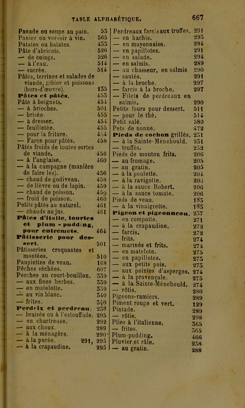 Panade on soupe au pain. Panier ou versoir à vin. Patales ou bâtâtes. Pâte d’abricots. — de coings. — à l’eau. — sucrée. Pâtés, terrines et salades de viande, gibier et poissons (hors-d’œuvre). PAtes et pâtés. Pâte à beignets. — à brioches. — brisée. — à dresser. — feuilletée. — pour la friture. — Farce pour pâtés. Pâtés froids de toutes sortes de viande. — à l’anglaise. — à la campagne (manière do faire les). — chaud de godiveau. — de lièvre ou de lapin. — chaud de poisson. — froid de poisson. Petits pâtés au naturel. — chauds au jus. Pâles d’itnilo, tourtes et pluni - pudding, pour entremets. Pâtisserie pour des- sert. Pâtisseries croquantes et montées. Paupiettes de veau. Pêches séchées. Perches au court-bouillon. — aux fines herbes. — en matelotte. — au vin blanc. — frites. Perdrix et perdreau. — braisés ou à l’estouHado. — en chartreuse. — aux choux. — à la ménagère. — à la purée. 291, — à la crapaudine. Perdreaux farcisaux truffes. 29! — en hachis. 293 — en mayonnaise. 294 — en papillotes. 291 — en salade. 294 — en salmis. 289 — au chasseur, en salmis 290 — sautés. 291 — à la broche. 297 — farcis â la broche. 297 — Filets de perdreaux en salmis. 290 Petits fours pour dessert. 511 — pour le thé. 514 Petit salé. 580 Pets de nonne. 472 Pieds de cochon grillés. 251 — à la Sainte-Ménehould. 231 — truffés. 252 Pieds de mouton frits. 20G — au fromage. 205 — au gratin. 205 — à la poulette. 204 — à la ravigotte. 20ti — à la sauce Robert. 200 — à la sauce tomate. 206 Pieds de veau. 18s — à la vinaigrette. 183 Pigeon et pigeonneau. 257 — en compotle. 271 — à la crapaudine. 272 — farcis. 272 — frits. 274 — mannés et frits. 274 — en matelote. 275 — en papillotes. 273 — aux petits pois. 273 — aux pointes d’asperges. 274 — à la provençale. 275 — à la Sainte-Ménehould. 274 — rôtis. 280 Pigeons-ramiers. 289 Piment rouge et vert. 129 Pintade. 289 — rôtie. 298 Plies à l’italienne. 305 — frites. 5g5 Plum-pudding. 4.0G Pluvier et râle. 258 — au gratin. 288 55 565 453 526 526 514 514 135 453 454 501 455 454 455 454 458 456 460 456 458 459 459 460 461 461 464 501 510 168 607 359 339 359 540 540 258 295 292 289 290* 295 295