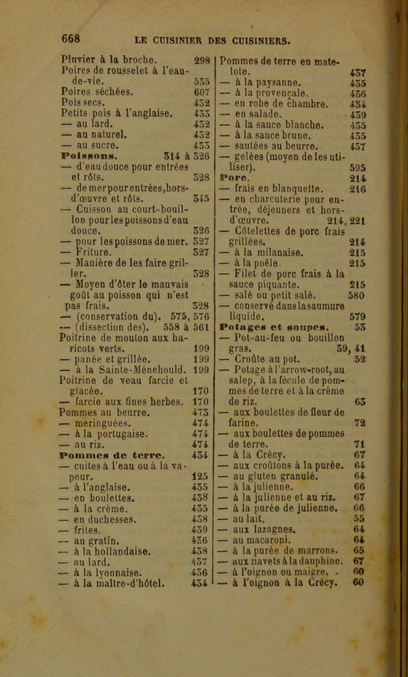 Pluvier à la broche. 298 Poires de rousselet à l’eau- de-vie. 535 Poires séchées. 607 Pois secs. 452 Petits pois à l’anglaise. 455 — au lard. 452 — au naturel. 452 — au sucre. 435 Poissons. 514 à 526 — d'eau douce pour entrées et rôts. 328 — de merpourentrées,hors- d’œuvre et rôts. 345 — Cuisson au court-bouil- lon pourlespoissonsd’eau douce. 326 — pour les poissons de mer. 327 — Friture. 527 — Manière de les faire gril- ler. 528 — Moyen d’ôter le mauvais • goût au poisson qui n’est pas frais. 328 — (conservation du). 575, 576 — (dissection des). 558 à 561 Poitrine de mouton aux ha- ricots verts. 199 — panée et grillée. 199 — à la Sainle-Ménehould. 199 Poitrine de veau farcie et glacée. 170 — farcie aux fines herbes. 170 Pommes au beurre. 475 — meringuées. 474 — à la portugaise. 474 — au riz. 474 Pommes do terre. 454 — cuites à l’eau ou à la va- peur. 125 — à l’anglaise. 435 — en boulettes. 458 — à la crème. 435 — en duchesses. 458 — frites. 459 — au gratin. 456 — à la hollandaise. 438 — au lard. 457 — à la lyonnaise. 456 — à la maltre-d’hôtel. 454 Pommes de terre en mate- lote. 437 — à la paysanne. 455 — à la provençale. 456 — en robe de chambre. 434 — en salade. 439 — à la sauce blanche. 455 — à la sauce brune. 455 — sautées au beurre. 457 — gelées (moyen de les uti- liser). 595 l*orc. 214 — frais en blanquette. 216 — en charcuterie pour en- trée, déjeuners et hors- d'œuvre. 214, 221 — Côtelettes de porc frais grillées. 214 — à la milanaise. 215 — à la poêle 215 — Filet de porc frais à la sauce piquante. 215 — salé ou petit salé. 580 — conservé danslasaumure liquide. 579 Potages et soupes. 55 — Pot-au-feu ou bouillon gras. 59,41 — Croûte au pot. 52 — Potage à l’arrow-root, au salep, à la fécule de pom- mes de terre et à la crème de riz. 65 — aux boulettes de fleur de farine. 72 — aux boulettes de pommes de terre. 71 — à la Crécy. 67 — aux croûtons à la purée. 64 — au gluten granulé. 64 — à la julienne. 66 — à la julienne et au riz. 67 — à la purée de julienne. 66 — au lait. 55 — aux lazagnes. 64 — au macaroni. 64 — à la purée de marrons. 65 — aux navets à la dauphine. 67 — à l’oignon ou maigre. . 60 — à l’oignon à la Crécy. 60