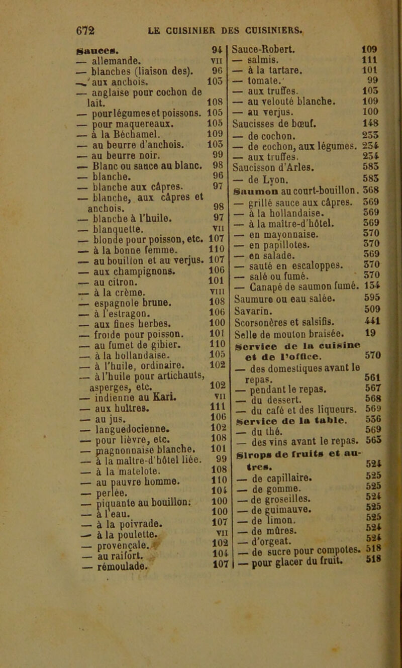 Sauces. — allemande. — blanches (liaison des), —.'aux anchois. — anglaise pour cochon de lait. — pourlégumeset poissons. — pour maquereaux. — à la Béchamel. — au beurre d’anchois. — au beurre noir. — Blanc ou sauce au blanc. — blanche. — blanche aux câpres. — blanche, aux câpres et anchois. — blanche à l’huilo. — blanquette. — blonde pour poisson, etc. — à la bonne femme. — au bouillon et au verjus. — aux champignons. — au citron. — à la crème. — espagnole brune. — à l’estragon. — aux fines herbes. — froide pour poisson. — au fumet de gibier. — à la hollandaise. — à l’huile, ordinaire. — à l’huile pour artichauts, asperges, etc. — indienne au Kari. — aux huîtres. — au jus. — languedocienne. — pour lièvre, etc. — piagnonuaise blanche. — à la maitre-d'hôtel liée. — à la matelote. — au pauvre homme. — perlée. — piauante au bouillon; — à 1 eau. — à la poivrade. — à la poulette. — provençale. — au raifort. — rémoulade. Sauce-Robert. 109 — salmis. 111 — à la tartare. 101 — tomate.' 99 — aux truffes. 105 — au velouté blanche. 109 — au verjus. 100 Saucisses de bœuf. 148 — de cochon. 255 — de cochon, aux légumes. 234 — aux truffes. 254 Saucisson d’Arles. 585 — de Lyon. 585 Saumon au court-bouillon. 568 — grillé sauce aux câpres. 569 — à la hollandaise. 569 — à la maître-d’hôtel. 569 — en mayonnaise. 570 — en papillotes. 570 — en salade. 569 — sauté en escaloppes. 570 — salé ou fumé. 570 — Canapé de saumon fumé. 154 Saumure ou eau salée. 595 Savarin. 509 Scorsonères et salsifis. 441 Selle de mouton braisée. 19 Service de lu cuisine et de l’ofllce. 570 — des domestiques avant le repas. 561 — pendant le repas. 567 — du dessert. 568 — du café et des liqueurs. 569 Service de la table. 556 — du thé. 569 — des vins avant le repas. 565 Sirops de fruits et au- tres. 524 — de capillaire. 525 — de gomme. 525 — de groseilles. 524 — de guimauve. 525 — de limon. 525 — de mûres. 524 — d'orgeat. 524 — de sucre pour compotes. 51» | — pour glacer du fruit. 518 94 VII 96 105 108 105 105 109 105 99 98 96 97 98 97 VII 107 110 107 106 101 VIII 108 106 100 101 110 105 102 102 VII lit 106 102 108 101 99 108 110 104 100 100 107 VII 102 104 107
