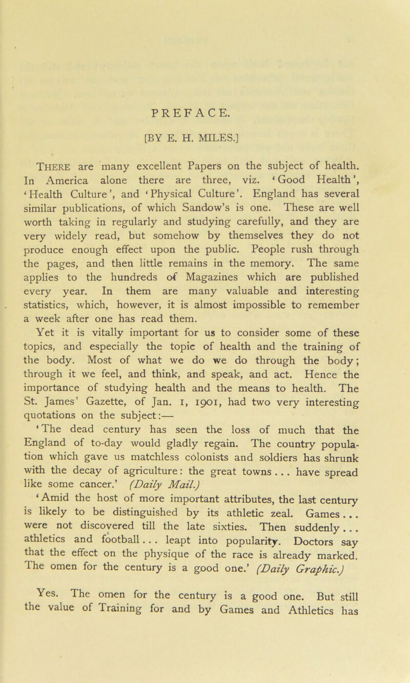 PREFACE. [BY E. H. MILES.] There are many excellent Papers on the subject of health. In America alone there are three, viz. ‘ Good Health ‘Health Culture’, and ‘Physical Culture’. England has several similar publications, of which Sandow’s is one. These are well worth taking in regularly and studying carefully, and they are very widely read, but somehow by themselves they do not produce enough effect upon the public. People rush through the pages, and then little remains in the memory. The same applies to the hundreds of Magazines which are published every year. In them are many valuable and interesting statistics, which, however, it is almost impossible to remember a week after one has read them. Yet it is vitally important for us to consider some of these topics, and especially the topic of health and the training of the body. Most of what we do we do through the body; through it we feel, and think, and speak, and act. Hence the importance of studying health and the means to health. The St. James’ Gazette, of Jan. i, 1901, had two very interesting quotations on the subject:— ‘ The dead century has seen the loss of much that the England of to-day would gladly regain. The country popula- tion which gave us matchless colonists and soldiers has shrunk with the decay of agriculture: the great towns ... have spread like some cancer.’ (Daily Mail.) ‘ Amid the host of more important attributes, the last century is likely to be distinguished by its athletic zeal. Games... were not discovered till the late sixties. Then suddenly. .. athletics and football.. . leapt into popularity. Doctors say that the effect on the physique of the race is already marked. The omen for the century is a good one.’ (Daily Graphic.) Yes. The omen for the century is a good one. But still the value of Training for and by Games and Athletics has