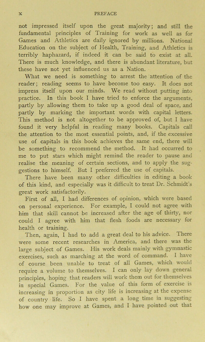 not impressed itself upon the great majority; and still the fundamental principles of Training for work as well as for Games and Athletics are daily ignored by millions. National Education on the subject of Health, Training, and Athletics is terribly haphazard, if indeed it can be said to exist at all. There is much knowledge, and there is abundant literature, but these have not yet influenced us as a Nation. What we need is something to arrest the attention of the reader; reading seems to have become too easy. It does not impress itself upon our minds. We read without putting into practice. In this book I have tried to enforce the arguments, partly by allowing them to take up a good deal of space, and partly by marking the important words with capital letters. This method is not altogether to be approved of, but I have found it very helpful in reading many books. Capitals call the attention to the most essential points, and, if the excessive use of capitals in this book achieves the same end, there will be something to recommend the method. It had occurred to me to put stars which might remind the reader to pause and realise the meaning of certain sections, and to apply the sug- gestions to himself. But I preferred the use of capitals. There have been many other difficulties in editing a book of this kind, and especially was it difficult to treat Dr. Schmidt’s great work satisfactorily. First of all, I had differences of opinion, which were based on personal experience. For example, I could not agree with him that skill cannot be increased after the age of thirt}-, nor could I agree with him that flesh foods are necessary for health or training. Then, again, I had to add a great deal to his advice. There were some recent researches in America, and there was the large subject of Games. His work deals mainly with gymnastic exercises, such as marching at the word of command. I have of course been unable to treat of all Games, which would require a volume to themselves. I can only lay down general principles, hoping that readers will work them out for themselves in special Games. For the value of this form of exercise is increasing in proportion as city life is increasing at the expense of country life. So I have spent a long time in suggesting how one may improve at Games, and I have pointed out that