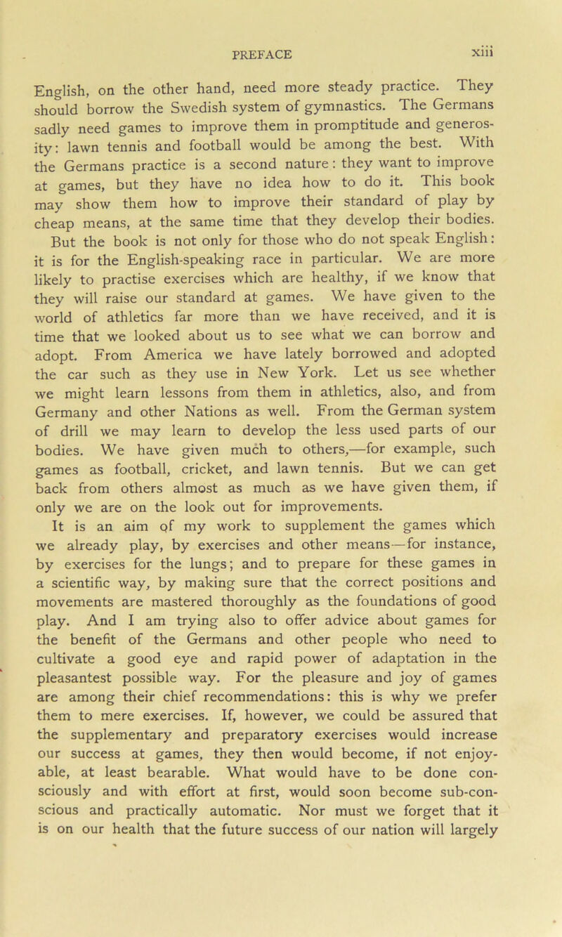 English, on the other hand, need more steady practice. They should borrow the Swedish system of gymnastics. The Germans sadly need games to improve them in promptitude and generos- ity: lawn tennis and football would be among the best. With the Germans practice is a second nature: they want to improve at games, but they have no idea how to do it. This book may show them how to improve their standard of play by cheap means, at the same time that they develop their bodies. But the book is not only for those who do not speak English: it is for the English-speaking race in particular. We are more likely to practise exercises which are healthy, if we know that they will raise our standard at games. We have given to the world of athletics far more than we have received, and it is time that we looked about us to see what we can borrow and adopt. From America we have lately borrowed and adopted the car such as they use in New York. Let us see whether we might learn lessons from them in athletics, also, and from Germany and other Nations as well. From the German system of drill we may learn to develop the less used parts of our bodies. We have given much to others,—for example, such games as football, cricket, and lawn tennis. But we can get back from others almost as much as we have given them, if only we are on the look out for improvements. It is an aim qf my work to supplement the games which we already play, by exercises and other means—for instance, by exercises for the lungs; and to prepare for these games in a scientific way, by making sure that the correct positions and movements are mastered thoroughly as the foundations of good play. And I am trying also to offer advice about games for the benefit of the Germans and other people who need to cultivate a good eye and rapid power of adaptation in the pleasantest possible way. For the pleasure and joy of games are among their chief recommendations: this is why we prefer them to mere exercises. If, however, we could be assured that the supplementary and preparatory exercises would increase our success at games, they then would become, if not enjoy- able, at least bearable. What would have to be done con- sciously and with effort at first, would soon become sub-con- scious and practically automatic. Nor must we forget that it is on our health that the future success of our nation will largely