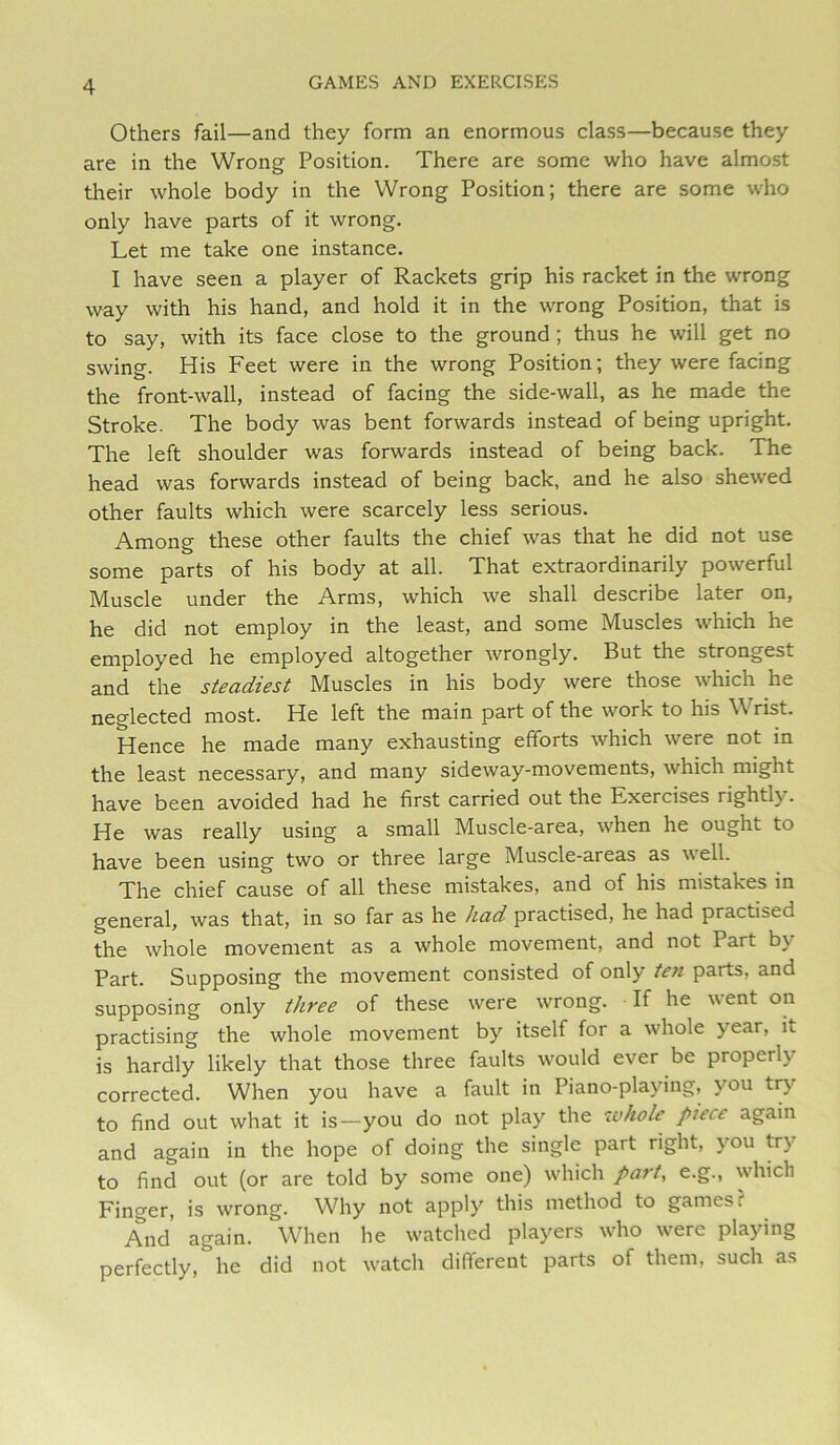 Others fail—and they form an enormous class—because they are in the Wrong Position. There are some who have almost their whole body in the Wrong Position; there are some who only have parts of it wrong. Let me take one instance. I have seen a player of Rackets grip his racket in the wrong way with his hand, and hold it in the wrong Position, that is to say, with its face close to the ground; thus he will get no swing. His Feet were in the wrong Position; they were facing the front-wall, instead of facing the side-wall, as he made the Stroke. The body was bent forwards instead of being upright. The left shoulder was forwards instead of being back. The head was forwards instead of being back, and he also shewed other faults which were scarcely less serious. Among these other faults the chief was that he did not use some parts of his body at all. That extraordinarily powerful Muscle under the Arms, which we shall describe later on, he did not employ in the least, and some Muscles which he employed he employed altogether wrongly. But the strongest and the steadiest Muscles in his body were those which he neglected most. He left the main part of the work to his Wrist. Hence he made many exhausting efforts which were not in the least necessary, and many sideway-movements, which might have been avoided had he first carried out the Exercises rightly. He was really using a small Muscle-area, when he ought to have been using two or three large Muscle-areas as well. The chief cause of all these mistakes, and of his mistakes in general, was that, in so far as he had practised, he had practised the whole movement as a whole movement, and not Part by Part. Supposing the movement consisted of only ten parts, and supposing only three of these were wrong. If he went on practising the whole movement by itself for a whole year, it is hardly likely that those three faults would ever be properly corrected. When you have a fault in Piano-playing, you trj’^ to find out what it is—you do not play the ivhole piece again and again in the hope of doing the single part right, you try to find out (or are told by some one) which part, e.g., which Finger, is wrong. Why not apply this method to games? And again. When he watched players who were playing perfectly, he did not watch different parts of them, such as
