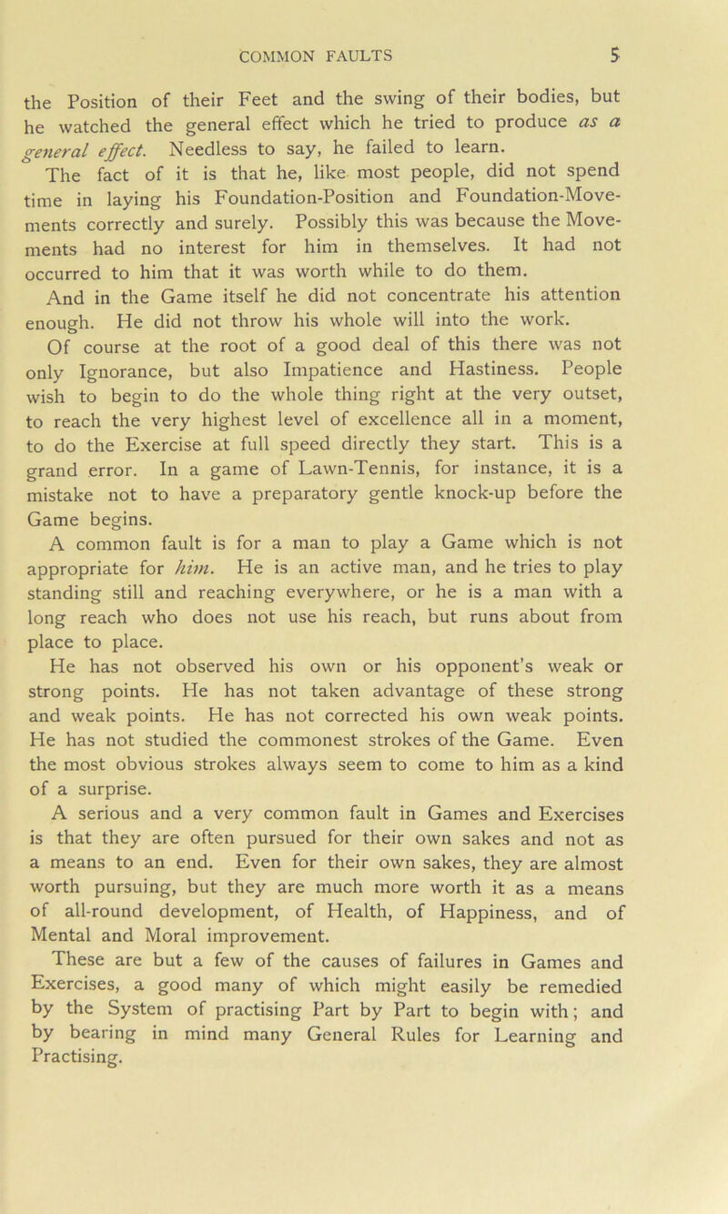 the Position of their Feet and the swing of their bodies, but he watched the general effect which he tried to produce as a general effect. Needless to say, he failed to learn. The fact of it is that he, like most people, did not spend time in laying his Foundation-Position and Foundation-Move- ments correctly and surely. Possibly this was because the Move- ments had no interest for him in themselves. It had not occurred to him that it was worth while to do them. And in the Game itself he did not concentrate his attention enough. He did not throw his whole will into the work. Of course at the root of a good deal of this there was not only Ignorance, but also Impatience and Hastiness. People wish to begin to do the whole thing right at the very outset, to reach the very highest level of excellence all in a moment, to do the Exercise at full speed directly they start. This is a grand error. In a game of Lawn-Tennis, for instance, it is a mistake not to have a preparatory gentle knock-up before the Game begins. A common fault is for a man to play a Game which is not appropriate for him. He is an active man, and he tries to play standing still and reaching everywhere, or he is a man with a long reach who does not use his reach, but runs about from place to place. He has not observed his own or his opponent’s weak or strong points. He has not taken advantage of these strong and weak points. He has not corrected his own weak points. He has not studied the commonest strokes of the Game. Even the most obvious strokes always seem to come to him as a kind of a surprise. A serious and a very common fault in Games and Exercises is that they are often pursued for their own sakes and not as a means to an end. Even for their own sakes, they are almost worth pursuing, but they are much more worth it as a means of all-round development, of Health, of Happiness, and of Mental and Moral improvement. These are but a few of the causes of failures in Games and Exercises, a good many of which might easily be remedied by the System of practising Part by Part to begin with; and by bearing in mind many General Rules for Learning and Practising.