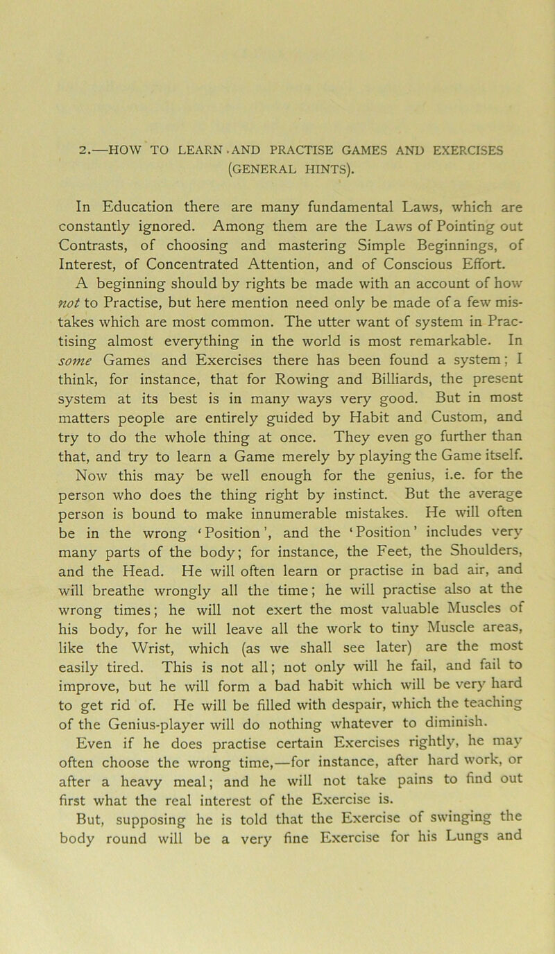 2.—HOW TO LEARN.AND PRACTISE GAMES AND EXERCISES (GENERAL HINTS). In Education there are many fundamental Laws, which are constantly ignored. Among them are the Laws of Pointing out Contrasts, of choosing and mastering Simple Beginnings, of Interest, of Concentrated Attention, and of Conscious Effort. A beginning should by rights be made with an account of how not to Practise, but here mention need only be made of a few mis- takes which are most common. The utter want of system in Prac- tising almost everything in the world is most remarkable. In some Games and Exercises there has been found a system; I think, for instance, that for Rowing and Billiards, the present system at its best is in many ways very good. But in most matters people are entirely guided by Habit and Custom, and try to do the whole thing at once. They even go further than that, and try to learn a Game merely by playing the Game itself. Now this may be well enough for the genius, i.e. for the person who does the thing right by instinct. But the average person is bound to make innumerable mistakes. He will often be in the wrong ‘Position’, and the ‘Position’ includes very many parts of the body; for instance, the Feet, the Shoulders, and the Head. He will often learn or practise in bad air, and will breathe wrongly all the time; he will practise also at the wrong times; he will not exert the most valuable Muscles of his body, for he will leave all the work to tiny Muscle areas, like the Wrist, which (as we shall see later) are the most easily tired. This is not all; not only will he fail, and fail to improve, but he will form a bad habit which will be very hard to get rid of. He will be filled with despair, which the teaching of the Genius-player will do nothing whatever to diminish. Even if he does practise certain Exercises rightly, he may often choose the wrong time,—for instance, after hard work, or after a heavy meal; and he will not take pains to find out first what the real interest of the Exercise is. But, supposing he is told that the Exercise of swinging the body round will be a very fine Exercise for his Lungs and