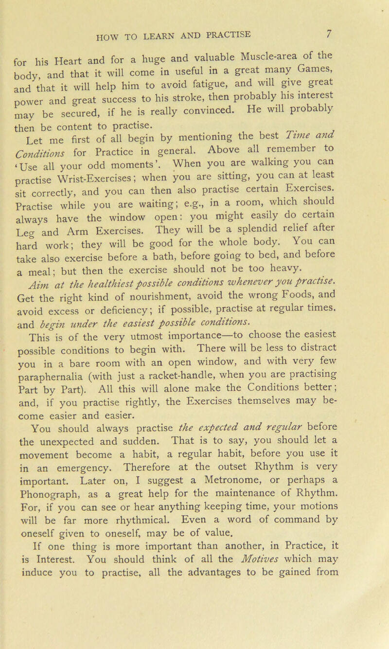 HOW TO LEARN AND PRACTISE for his Heart and for a huge and valuable Muscle-area of the body, and that it will come in useful in a great many Games, and that it will help him to avoid fatigue, and will give great power and great success to his stroke, then probably his interest may be secured, if he is really convinced. He will probably then be content to practise. Let me first of all begin by mentioning the best Time and Conditions for Practice in general. Above all remember to ‘Use all your odd moments’. When you are walking you can practise Wrist-Exercises; when you are sitting, you can at least sit correctly, and you can then also practise certain Exercises. Practise while you are waiting; e.g., in a room, which should always have the window open: you might easily do certain Leg and Arm Exercises. They will be a splendid relief after hard work; they will be good for the whole body. You can take also exercise before a bath, before going to bed, and before a meal; but then the exercise should not be too heavy. Aim at the healthiest possible conditions whenever you practise. Get the right kind of nourishment, avoid the wrong Eoods, and avoid excess or deficiency; if possible, practise at regular times, and begin under the easiest possible conditions. This is of the very utmost importance—to choose the easiest possible conditions to begin with. There will be less to distract you in a bare room with an open window, and with very few paraphernalia (with just a racket-handle, when you are practising Part by Part). All this will alone make the Conditions better; and, if you practise rightly, the Exercises themselves may be- come easier and easier. You should always practise the expected and regular before the unexpected and sudden. That is to say, you should let a movement become a habit, a regular habit, before you use it in an emergency. Therefore at the outset Rhythm is very important. Later on, I suggest a Metronome, or perhaps a Phonograph, as a great help for the maintenance of Rhythm. For, if you can see or hear anything keeping time, your motions will be far more rhythmical. Even a word of command by oneself given to oneself, may be of value. If one thing is more important than another, in Practice, it is Interest. You should think of all the Motives which may induce you to practise, all the advantages to be gained from