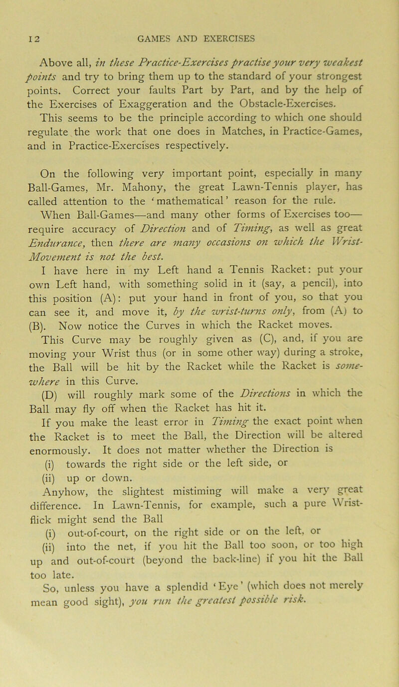 Above all, in these Practice-Exercises practise your very weakest points and try to bring them up to the standard of your strongest points. Correct your faults Part by Part, and by the help of the Exercises of Exaggeration and the Obstacle-Exercises. This seems to be the principle according to which one should regulate the work that one does in Matches, in Practice-Games, and in Practice-Exercises respectively. On the following very important point, especially in many Ball-Games, Mr. Mahony, the great Lawn-Tennis player, has called attention to the ‘mathematical’ reason for the rule. When Ball-Games—and many other forms of Exercises too— require accuracy of Direction and of Ttnnng, as well as great Endurance, then there are many occasions 07i which the Wrist- Movement is not the best. I have here in my Left hand a Tennis Racket: put your own Left hand, with something solid in it (say, a pencil), into this position (A): put your hand in front of you, so that you can see it, and move it, by the wrist-turns only, from (Aj to (B). Now notice the Curves in which the Racket moves. This Curve may be roughly given as (C), and, if you are moving your Wrist thus (or in some other way) during a stroke, the Ball will be hit by the Racket while the Racket is some- where in this Curve. (D) will roughly mark some of the Directions in which the Ball may fly off when the Racket has hit it. If you make the least error in Timing the exact point when the Racket is to meet the Ball, the Direction will be altered enormously. It does not matter whether the Direction is (i) towards the right side or the left side, or (ii) up or down. Anyhow, the slightest mistiming will make a very great difference. In Lawn-Tennis, for example, such a pure Wrist- flick might send the Ball (i) out-of-court, on the right side or on the left, or (ii) into the net, if you hit the Ball too soon, or too high up and out-of-court (beyond the back-line) if you hit the Ball too late. So, unless you have a splendid ‘ Eye' (which does not merely mean good sight), you run the greatest possible risk.