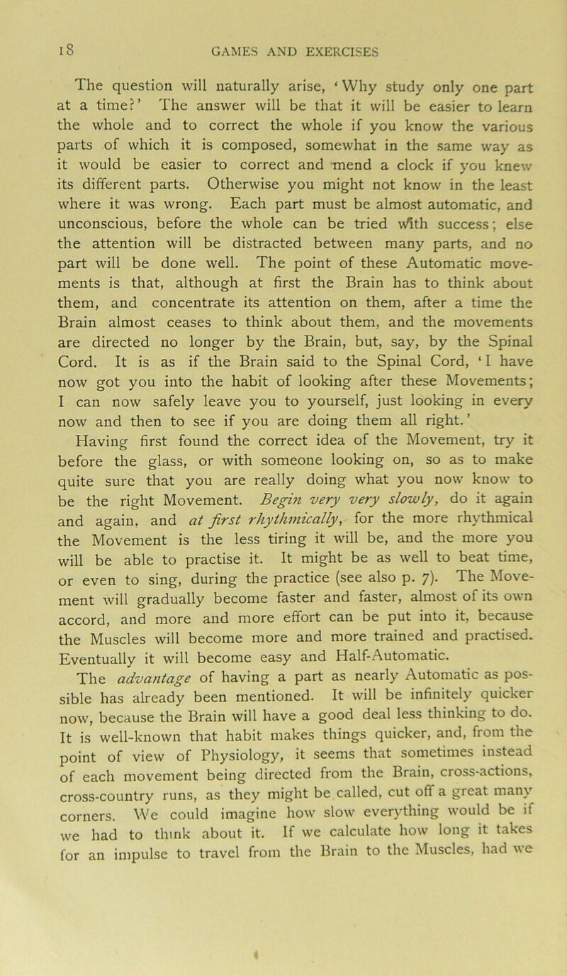 The question will naturally arise, ‘ Why study only one part at a time?’ The answer will be that it will be easier to learn the whole and to correct the whole if you know the various parts of which it is composed, somewhat in the same way as it would be easier to correct and mend a clock if you knew its different parts. Otherwise you might not know in the lesist where it was wrong. Each part must be almost automatic, and unconscious, before the whole can be tried w^th success; else the attention will be distracted between many parts, and no part will be done well. The point of these Automatic move- ments is that, although at first the Brain has to think about them, and concentrate its attention on them, after a time the Brain almost ceases to think about them, and the movements are directed no longer by the Brain, but, say, by the Spinal Cord. It is as if the Brain said to the Spinal Cord, ‘ I have now got you into the habit of looking after these Movements; I can now safely leave you to yourself, just looking in every now and then to see if you are doing them all right.’ Having first found the correct idea of the Movement, try it before the glass, or with someone looking on, so as to make quite sure that you are really doing what you now know to be the right Movement. Begin very very slowly, do it again and again, and at first rhythmically, for the more rhythmical the Movement is the less tiring it will be, and the more you will be able to practise it. It might be as well to beat time, or even to sing, during the practice (see also p. 7). The Move- ment will gradually become faster and faster, almost of its own accord, and more and more effort can be put into it, because the Muscles will become more and more trained and practised. Eventually it will become easy and Half-Automatic. The advantage of having a part as nearly Automatic as pos- sible has already been mentioned. It will be infinitely quicker now, because the Brain will have a good deal less thinking to do. It is well-known that habit makes things quicker, and, from the point of view of Physiology, it seems that sometimes instead of each movement being directed from the Brain, cross-actions, cross-country runs, as they might be called, cut off a great many corners. We could imagine how slow everything would be if we had to think about it. If we calculate how long it takes for an impulse to travel from the Brain to the Muscles, had we «