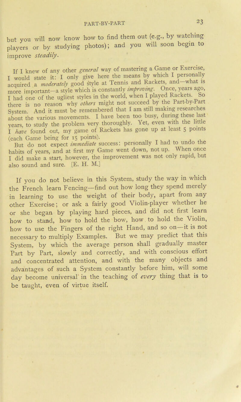 but you will now know how to find them out (e.g., by watching players or by studying photos); and you will soon begin to improve steadily. If I knew of any other general way of mastering a Game or Exercise, I would state it: I only give here the means by which I personally acquired a moderately good style at Tennis and Racke^, and-what is more important-a style which is constantly improving. Once, years ago, I had one of the ugliest styles in the world, when I played Rackets, bo there is no reason why others might not succeed by the Part-by-Part System. And it must be remembered that I am still making researches about the various movements. I have been too busy, during these last years, to study the problem very thoroughly. Yet, even with the little I have found out, my game of Rackets has gone up at least 5 points (each Game being for 15 points). „ t u j a But do not expect immediate success: personally 1 had to undo the habits of years, and at first my Game went down, not up. When once I did make a start, however, the improvement was not only rapid, but also sound and sure. [E. H. M.] If you do not believe in this System, study the way in which the French learn Fencing—find out how long they spend merely in learning to use the weight of their body, apart from any other Exercise; or ask a fairly good Violin-player whether he or she began by playing hard pieces, and did not first learn how to stand, how to hold the bow, how to hold the Violin, how to use the Fingers of the right Hand, and so on it is not necessary to multiply Examples. But we may predict that this System, by which the average person shall gradually master Part by Part, slowly and correctly, and with conscious effort and concentrated attention, and with the many objects and advantages of such a System constantly before him, will some day become universal' in the teaching of every thing that is to be taught, even of virtue itself.