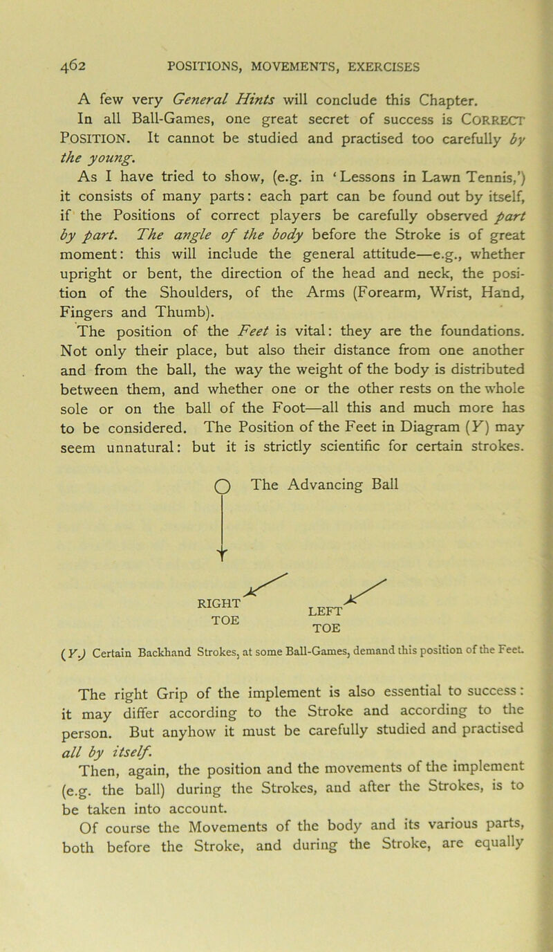 A few very General Hints will conclude this Chapter. In all Ball-Games, one great secret of success is Correct Position. It cannot be studied and practised too carefully by the young. As I have tried to show, (e.g. in ‘Lessons in Lawn Tennis,’) it consists of many parts: each part can be found out by itself, if the Positions of correct players be carefully observed part by part. The angle of the body before the Stroke is of great moment: this will include the general attitude—e.g., whether upright or bent, the direction of the head and neck, the posi- tion of the Shoulders, of the Arms (Forearm, Wrist, Hand, Fingers and Thumb). The position of the Feet is vital: they are the foundations. Not only their place, but also their distance from one another and from the ball, the way the weight of the body is distributed between them, and whether one or the other rests on the whole sole or on the ball of the Foot—all this and much more has to be considered. The Position of the Feet in Diagram (F) may seem unnatural: but it is strictly scientific for certain strokes. O The Advancing Ball RIGHT TOE LEFT TOE ( Y.) Certain Backhand Strokes, at some Ball-Games, demand this position of the Feet. The right Grip of the implement is also essential to success: it may differ according to the Stroke and according to tlie person. But anyhow it must be carefully studied and practised all by itself. Then, again, the position and the movements of the implement (e.g. the ball) during the Strokes, and after the Strokes, is to be taken into account. Of course the Movements of the body and its various parts, both before the Stroke, and during the Stroke, are equally