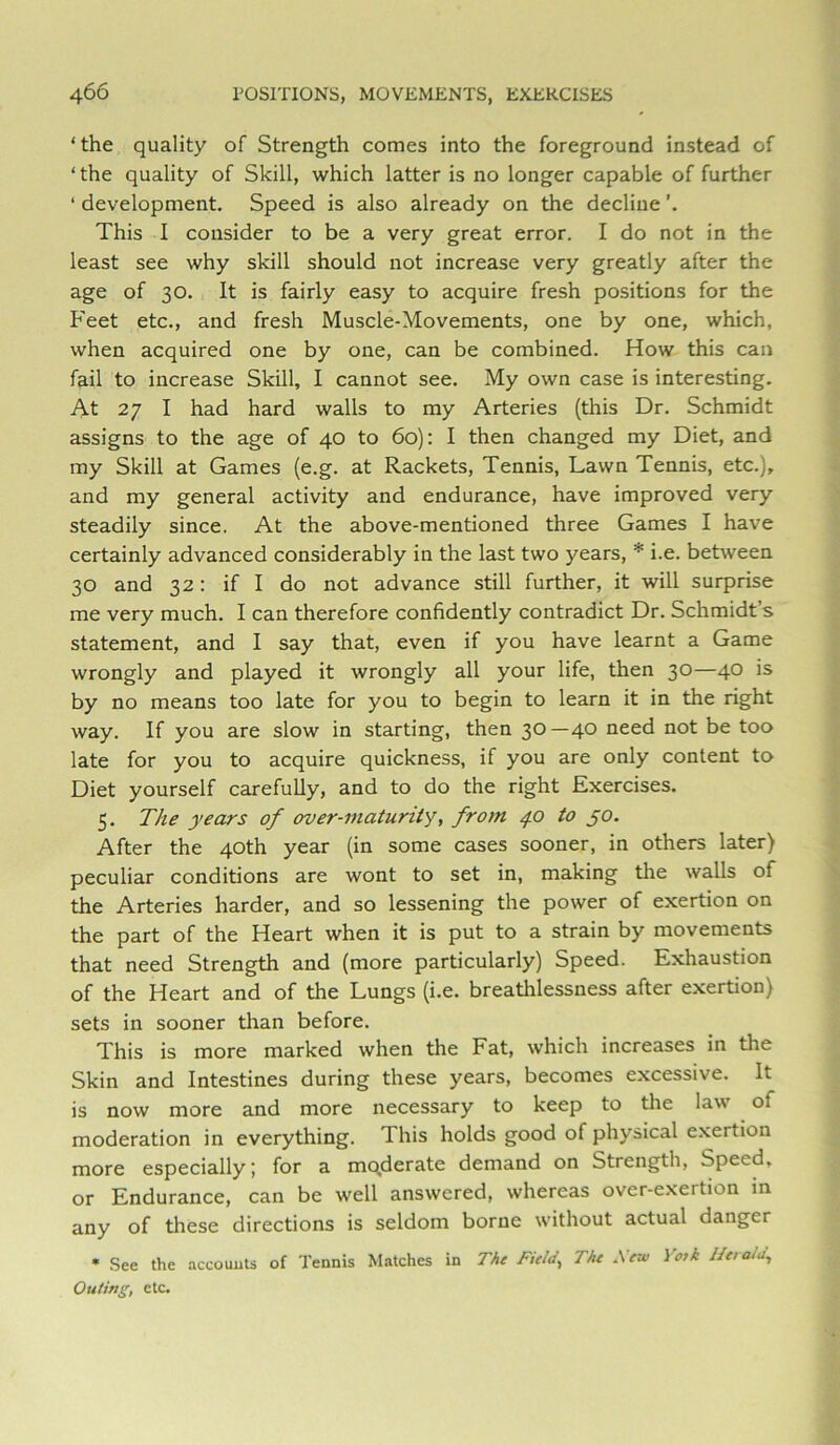 ‘ the quality of Strength comes into the foreground instead of ‘ the quality of Skill, which latter is no longer capable of further ‘ development. Speed is also already on the decline This I consider to be a very great error. I do not in the least see why skill should not increase very greatly after the age of 30. It is fairly easy to acquire fresh positions for the Feet etc., and fresh Muscle-Movements, one by one, which, when acquired one by one, can be combined. How this can fail to increase Skill, I cannot see. My own case is interesting. At 27 I had hard walls to my Arteries (this Dr. Schmidt assigns to the age of 40 to 60): I then changed my Diet, and my Skill at Games (e.g. at Rackets, Tennis, Lawn Tennis, etc.), and my general activity and endurance, have improved very steadily since. At the above-mentioned three Games I have certainly advanced considerably in the last two years, i.e. between 30 and 32: if I do not advance still further, it will surprise me very much. I can therefore confidently contradict Dr. Schmidt’s statement, and I say that, even if you have learnt a Game wrongly and played it wrongly all your life, then 30—40 is by no means too late for you to begin to learn it in the right way. If you are slow in starting, then 30 —40 need not be too late for you to acquire quickness, if you are only content to Diet yourself carefully, and to do the right Exercises. 5. The years of over-maturity, from 4.0 to jo. After the 40th year (in some cases sooner, in others later) peculiar conditions are wont to set in, making the walls of the Arteries harder, and so lessening the power of exertion on the part of the Heart when it is put to a strain by movements that need Strength and (more particularly) Speed. Exhaustion of the Heart and of the Lungs (i.e. breathlessness after exertion) sets in sooner than before. This is more marked when the Fat, which increases in the Skin and Intestines during these years, becomes excessive. It is now more and more necessary to keep to the law of moderation in everything. This holds good of physical exertion more especially; for a mqderate demand on Strength, Speed, or Endurance, can be well answered, whereas over-exertion m any of these directions is seldom borne without actual danger * See the accounts of Tennis Matches in The Field^ The Sew Yotk lleratu. Outing, etc.