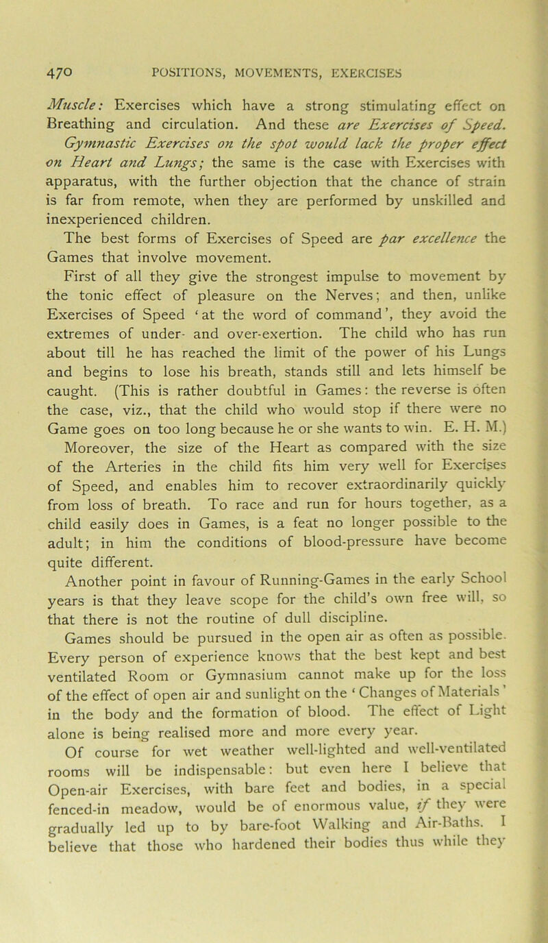 Muscle: Exercises which have a strong stimulating effect on Breathing and circulation. And these are Exercises of Speed. Gymnastic Exercises on the spot would lack the proper effect on Heart and Lungs; the same is the case with Exercises with apparatus, with the further objection that the chance of strain is far from remote, when they are performed by unskilled and inexperienced children. The best forms of Exercises of Speed are par excellence the Games that involve movement. First of all they give the strongest impulse to movement by the tonic effect of pleasure on the Nerves; and then, unlike Exercises of Speed ‘at the word of command’, they avoid the extremes of under- and over-exertion. The child who has run about till he has reached the limit of the power of his Lungs and begins to lose his breath, stands still and lets himself be caught. (This is rather doubtful in Games; the reverse is often the case, viz., that the child who would stop if there were no Game goes on too long because he or she wants to win. E. H. M.) Moreover, the size of the Heart as compared with the size of the Arteries in the child fits him very well for Exercises of Speed, and enables him to recover extraordinarily quickly from loss of breath. To race and run for hours together, as a child easily does in Games, is a feat no longer possible to the adult; in him the conditions of blood-pressure have become quite different. Another point in favour of Running-Games in the early School years is that they leave scope for the child’s own free will, so that there is not the routine of dull discipline. Games should be pursued in the open air as often as possible. Every person of experience knows that the best kept and best ventilated Room or Gymnasium cannot make up for the loss of the effect of open air and sunlight on the ‘ Changes of Materials in the body and the formation of blood. The effect of Light alone is being realised more and more every year. Of course for wet weather well-lighted and well-ventilated rooms will be indispensable: but even here I believe that Open-air Exercises, with bare feet and bodies, in a special fenced-in meadow, would be of enormous value, if they were gradually led up to by bare-foot Walking and Air-Baths. I believe that those who hardened their bodies thus while they