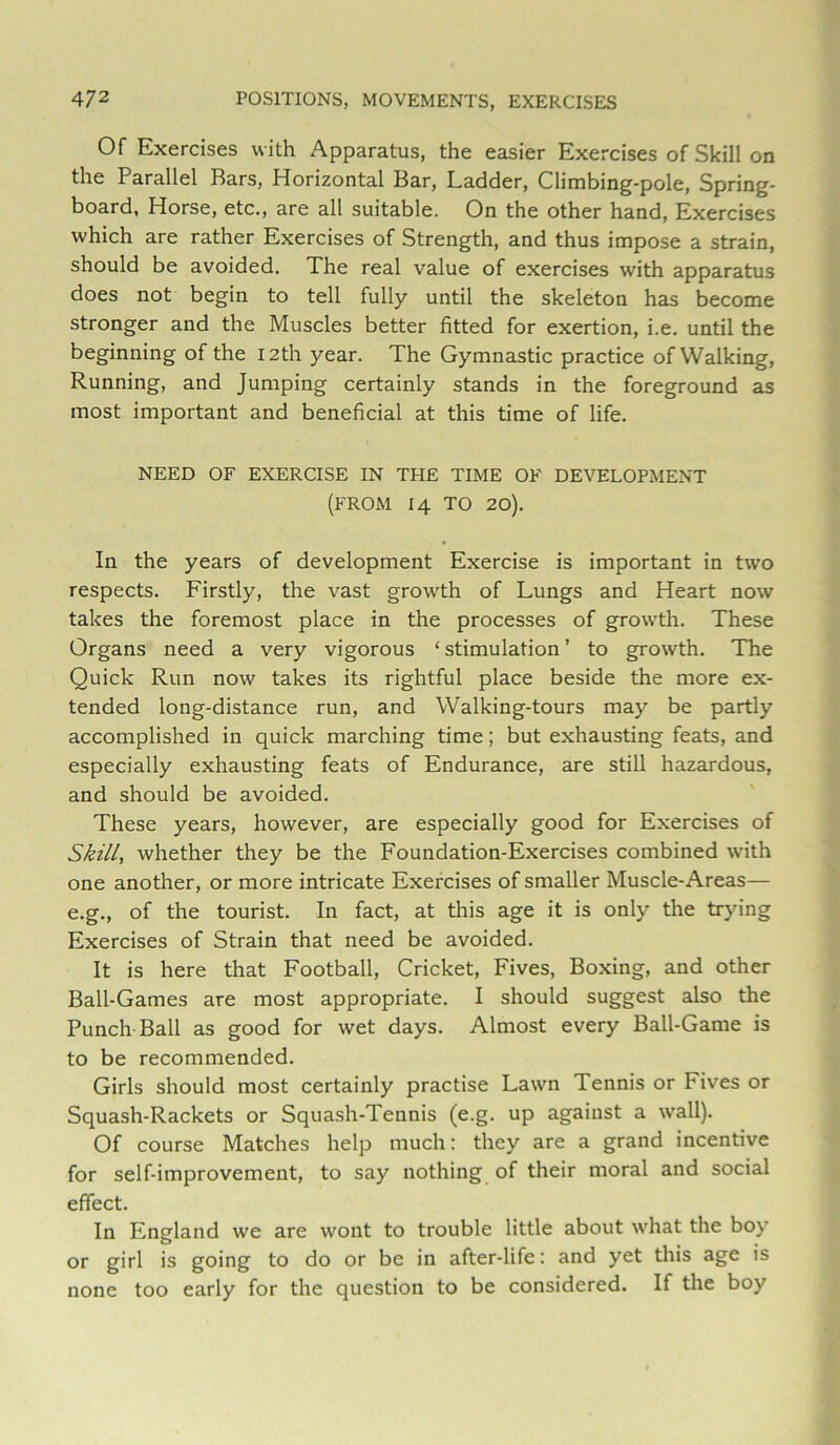 Of Exercises with Apparatus, the easier Exercises of Skill on the Parallel Bars, Horizontal Bar, Ladder, Climbing-pole, Spring- board, Horse, etc., are all suitable. On the other hand. Exercises which are rather Exercises of Strength, and thus impose a strain, should be avoided. The real value of exercises with apparatus does not begin to tell fully until the skeleton has become stronger and the Muscles better fitted for exertion, i.e. until the beginning of the I2th year. The Gymnastic practice of Walking, Running, and Jumping certainly stands in the foreground as most important and beneficial at this time of life. NEED OF EXERCISE IN THE TIME OF DEVELOPMENT (FROM 14 TO 20). In the years of development Exercise is important in two respects. Firstly, the vast growth of Lungs and Heart now takes the foremost place in the processes of growth. These Organs need a very vigorous ‘ stimulation ’ to growth. The Quick Run now takes its rightful place beside the more ex- tended long-distance run, and Walking-tours may be partly accomplished in quick marching time; but exhausting feats, and especially exhausting feats of Endurance, are still hazardous, and should be avoided. These years, however, are especially good for Exercises of Skill, whether they be the Foundation-Exercises combined with one another, or more intricate Exercises of smaller Muscle-Areas— e.g., of the tourist. In fact, at this age it is only the trying Exercises of Strain that need be avoided. It is here that Football, Cricket, Fives, Boxing, and other Ball-Games are most appropriate. I should suggest also the Punch Ball as good for wet days. Almost every Ball-Game is to be recommended. Girls should most certainly practise Lawn Tennis or Fives or Squash-Rackets or Squash-Tennis (e.g. up against a wall). Of course Matches help much: they are a grand incentive for self-improvement, to say nothing of their moral and social effect. In England we are wont to trouble little about what the boy or girl is going to do or be in after-life: and yet this age is none too early for the question to be considered. If the boy