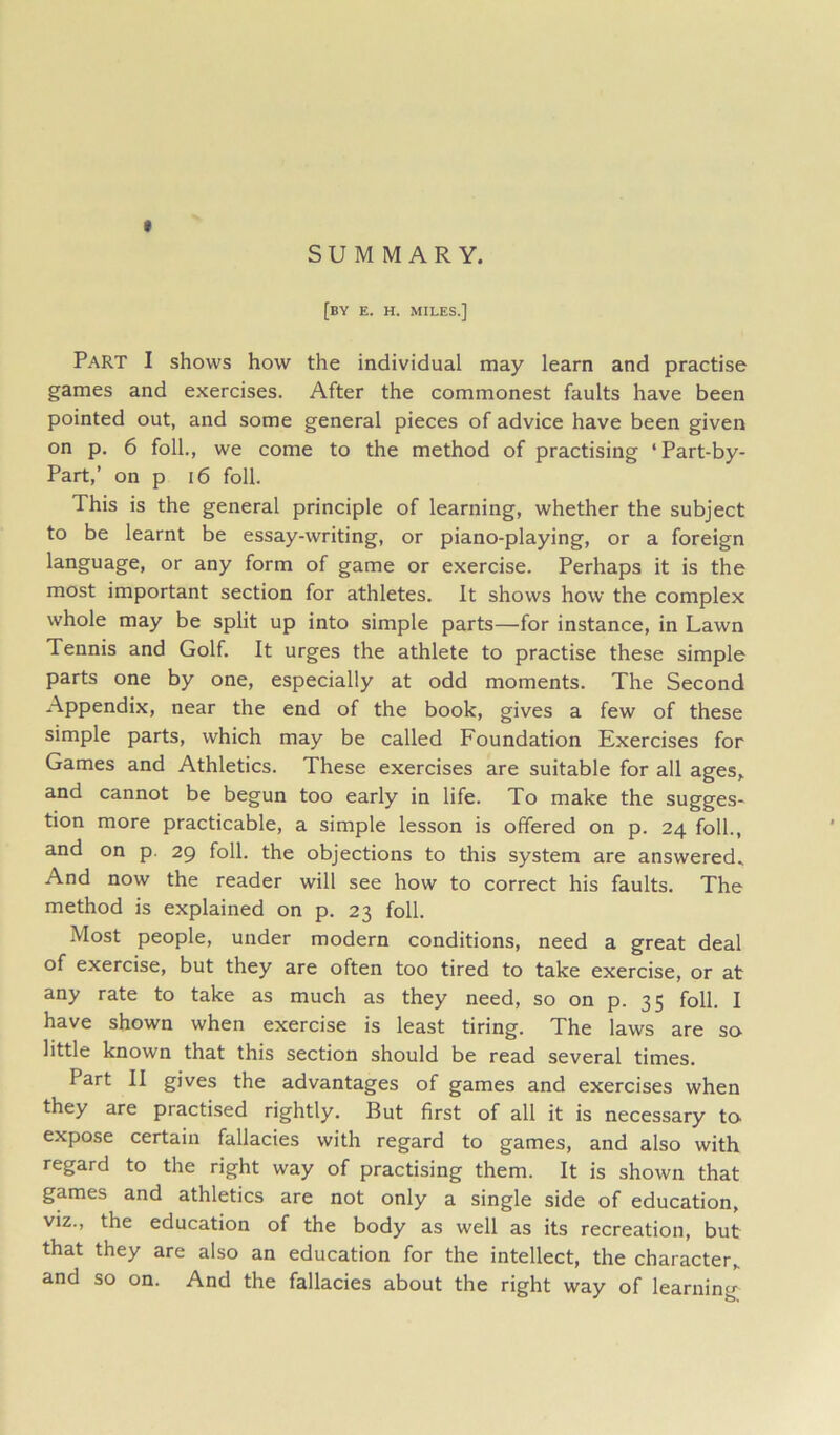 SUMMARY. [by e. h. miles.] Part I shows how the individual may learn and practise games and exercises. After the commonest faults have been pointed out, and some general pieces of advice have been given on p. 6 foil., we come to the method of practising ‘Part-by- Part,’ on p i6 foil. This is the general principle of learning, whether the subject to be learnt be essay-writing, or piano-playing, or a foreign language, or any form of game or exercise. Perhaps it is the most important section for athletes. It shows how the complex whole may be split up into simple parts—for instance, in Lawn Tennis and Golf. It urges the athlete to practise these simple parts one by one, especially at odd moments. The Second Appendix, near the end of the book, gives a few of these simple parts, which may be called Foundation Exercises for Games and Athletics. These exercises are suitable for all ages,, and cannot be begun too early in life. To make the sugges- tion more practicable, a simple lesson is offered on p. 24 foil., and on p. 29 foil, the objections to this system are answered^ And now the reader will see how to correct his faults. The method is explained on p. 23 foil. Most people, under modern conditions, need a great deal of exercise, but they are often too tired to take exercise, or at any rate to take as much as they need, so on p. 35 foil. I have shown when exercise is least tiring. The laws are so- little known that this section should be read several times. Part II gives the advantages of games and exercises when they are practised rightly. But first of all it is necessary to> expose certain fallacies with regard to games, and also with regard to the right way of practising them. It is shown that games and athletics are not only a single side of education, viz., the education of the body as well as its recreation, but that they are also an education for the intellect, the character, and so on. And the fallacies about the right way of learning