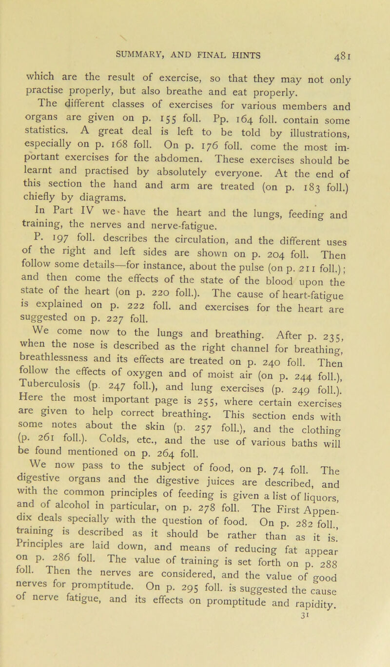 which are the result of exercise, so that they may not only practise properly, but also breathe and eat properly. The different classes of exercises for various members and organs are given on p. 155 foil. Pp. 164 foil, contain some statistics. A great deal is left to be told by illustrations, especially on p. 168 foil. On p. 176 foil, come the most im- portant exercises for the abdomen. These exercises should be learnt and practised by absolutely everyone. At the end of this section the hand and arm are treated (on p. 183 foil.) chiefly by diagrams. In Part IV we* have the heart and the lungs, feeding and training, the nerves and nerve-fatigue. P. 197 foil- describes the circulation, and the different uses of the right and left sides are shown on p. 204 foil. Then follow some details—for instance, about the pulse (on p. 211 foil.); and then come the effects of the state of the blood upon the state of the heart (on p. 220 foil.). The cause of heart-fatigue is explained on p. 222 foil, and exercises for the heart are suggested on p. 227 foil. We come now to the lungs and breathing. After p. 235, when the nose is described as the right channel for breathing’ breathlessness and its effects are treated on p. 240 foil. Then follow the effects of oxygen and of moist air (on p. 244 foil.), Tuberculosis (p. 247 foil.), and lung exercises (p. 249 foil.). Here the most important page is 255, where certain exercises are given to help correct breathing. This section ends with some notes about the skin (p. 257 foil.), and the clothing (p. 261 foil.). Colds, etc., and the use of various baths will be found mentioned on p. 264 foil. ^ We^ now pass to the subject of food, on p. 74 foil. The digestive organs and the digestive juices are described, and with the common principles of feeding is given a list of liquors, and of alcohol in particular, on p. 278 foil. The First Appen- dix deals specially with the question of food. On p. 282 foil training is described as it should be rather than as it is.’ rinciples are laid down, and means of reducing fat appear training is set forth on p. 288 loll. Then the nerves are considered, and the value of ^ood nerves for promptitude. On p. 295 foil, is suggested the cause of nerve fatigue, and its effects on promptitude and rapidity. 31