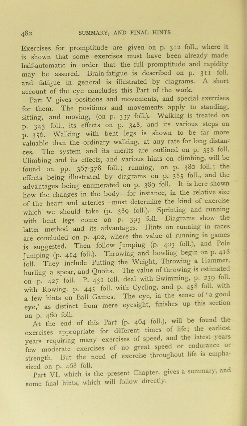 Exercises for promptitude are given on p. 312 foil., where it is shown that some exercises must have been already made half-automatic in order that the full promptitude and rapidity may be assured. Brain-fatigue is described on p. 311 foil, and fatigue in general is illustrated by diagrams. A short account of the eye concludes this Part of the work. Part V gives positions and movements, and special exercises for them. The positions and movements apply to standing, sitting, and moving, (on p. 337 Walking is treated on p. 343 foil., its effects on p. 348, and its various steps on p. 356. Walking with bent legs is shown to be far more valuable than the ordinary walking, at any rate for long distan- ces. The system and its merits are outlined on p. 358 foil. Climbing and its effects, and various hints on climbing, will be found on pp. 367-378 foil; running, on p. 380 foil; the effects being illustrated by diagrams on p. 385 foil, and the advantages being enumerated on p. 389 foil. It is here shown how the changes in the body—for instance, in the relative size of the heart and arteries—must determine the kind of exercise which we should take (p. 389 foil). Sprinting and running with bent legs come on p. 393 foU- Diagrams show the latter method and its advantages. Hints on running in races are concluded on p. 402, where the value of running in games is suggested. Then follow Jumping (p. 403 foH)i and Pole Jumping (p. 414 foil). Throwing and bowling begin on p. 41S foil They include Putting the Weight, Throwing a Hammer, hurling a spear, and Quoits. The value of throwing is estimated on p.'^427 foil. P. 431 foil deal with Swimming, p. 239 foil with Rowing, p. 445 foU- with Cycling, and p. 458 foil with a few hints on Ball Games. The eye, in the sense ot ‘ a good eye,’ as distinct from mere eyesight, finishes up this section on p. 460 foil. At the end of this Part (p. 464 will be found the exercises appropriate for different times of life; the earliest years requiring many exercises of speed, and the latest \ears few moderate exercises of no great speed or endurance or strength. But the need of exercise throughout life is empha- sized on p. 468 foil Part VI, which is the present Chapter, gives a summary, and some final hints, which will follow directly.