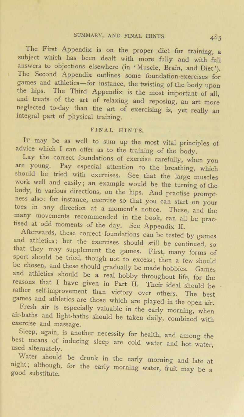 The First Appendix is on the proper diet for training, a subject which has been dealt with more fully and with full answers to objections elsewhere (in ‘ Muscle, Brain, and Diet ’). The Second Appendix outlines some foundation-exercises for games and athletics—for instance, the twisting of the body upon the hips. The Third Appendix is the most important of all, and treats of the art of relaxing and reposing, an art more neglected to-day than the art of exercising is, yet really an integral part of physical training. final hints. It may be as well to sum up the most vital principles of advice which I can offer as to the training of the body. Lay the correct foundations of exercise carefully, when you are young. Pay especial attention to the breathing, which should be tried with exercises. See that the large muscles work well and easily; an example would be the turning of the body, in various directions, on the hips. And practise prompt- ness also: for instance, exercise so that you can start on your toes in any direction at a moment’s notice. These, and the many movements recommended in the book, can all be prac- tised at odd moments of the day. See Appendix II. Afterwards, these correct foundations can be tested by games and athletics; but the exercises should still be continued, so that they may supplement the games. First, many forms of sport should be tried, though not to excess; then a few should be chosen, and these should gradually be made hobbies. Games and athletics should be a real hobby throughout life, for the reasons that I have given in Part II. Their ideal should be rather self-improvement than victory over others. The best games and athletics are those which are played in the open air. _ Fresh air is especially valuable in the early morning, when air-baths and light-baths should be taken daily, combined with exercise and massage. Sleep, again, is another necessity for health, and among the best means of inducing sleep are cold water and hot water used alternately. ’ _ Water should be drunk in the early morning and late at night; although, for the early morning water, fruit may be a good substitute. / d