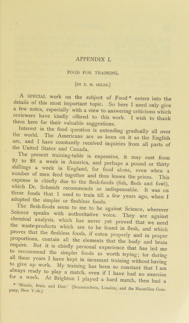 FOOD FOR TRAINING. [by e. h. miles.] A SPECIAL work on the subject of Food* enters into the details of this most important topic. So here I need only give a few notes, especially with a view to answering criticisms which reviewers have kindly offered to this work. I wish to thank them here for their valuable suggestions. Interest in the food question is extending gradually all over the world. The Americans are as keen on it as the English are, and I have constantly received inquiries from all parts of the United States and Canada. training-table is expensive, it may cost from b; to $8 a week in America, and perhaps a pound or thirty shillings a week in England, for food alone, even when a number of men feed together and thus lessen the prices. This expense IS chiefly due to the flesh-foods (fish, flesh and fowl), which Dr. Schmidt recommends as indispensable. It was on these foods that I used to train till a few years ago, when I adopted the simpler or fleshless foods. The flesh-foods seem to me to be against Science, wherever bcience speaks with authoritative voice. They are against c emical analysis, which has never yet proved that we need the waste-products which are to be found in flesh, and which proves that the fleshless foods, if eaten properly and in proper proportions, contain all the elements that the body and brain require. But it is chiefly personal experience that has led me to recommend the simpler foods as worth trying; for during a these years I have kept in incessant training without having to give up work. My training has been so constant that I am a ways ready to play a match, even if I have had no exercise r^a week. At Brighton I played a hard match, then had a paV, Y;!ko Macmillan Com-