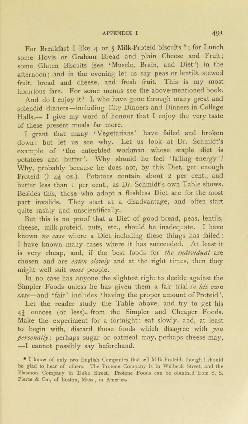 For Breakfast I like 4 or 5 Milk-Proteid biscuits *; for Lunch some Hovis or Graham Bread and plain Cheese and Fruit; some Gluten Biscuits (see ‘Muscle, Brain, and Diet’) in the afternoon; and in the evening let us say peas or lentils, stewed fruit, bread and cheese, and fresh fruit. This is my most luxurious fare. For some menus see the above-mentioned book. And do I enjoy it? I, who have gone through many great and splendid dinners—including City Dinners and Dinners in College Halls,— I give my word of honour that I enjoy the very taste of these present meals far more. I grant that many ‘Vegetarians’ have failed and broken down: but let us see why. Let us look at Dr. Schmidt’s example of ‘the enfeebled workman whose staple diet is potatoes and butter’. Why should he feel ‘failing energy’? Why, probably because he does not, by this Diet, get enough Proteid (? 4-| oz.). Potatoes contain about 2 per cent., and butter less than i per cent., as Dr. Schmidt’s own Table shows. Besides this, those who adopt a fleshless Diet are for the most part invalids. They start at a disadvantage, and often start quite rashly and unscientifically. But this is no proof that a Diet of good bread, peas, lentils, cheese, milk-proteid. nuts, etc., should be inadequate. I have known no case where a Diet including these things has failed: 1 have known many cases where it has succeeded. At least it is very cheap, and, if the best foods for the individual are chosen and are eaten slowly and at the right times, then they might well suit most people. In no case has anyone the slightest right to decide against the Simpler Foods unless he has given them a fair trial in his own case—and ‘fair’ includes ‘having the proper amount of Proteid’. Let the reader study the Table above, and try to get his 4| ounces (or less)^ from the Simpler and Cheaper Foods. Make the experiment for a fortnight: eat slowly, and, at least to begin with, discard those foods which disagree with you personally: perhaps sugar or oatmeal may, perhaps cheese may, —I cannot possibly say beforehand. • 1 know of only two English Companies that sell Milk-Proteid; though I should be glad to hear of others. The Protene Company is in Welbeck Street, and the Plasmon Company in Duke Street. Protene Foods can be obtained from S. S. Pierce & Co., of Boston, Mass., in America.