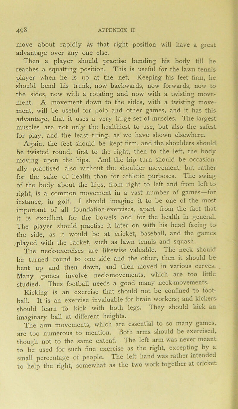 move about rapidly in that right position will have a great advantage over any one else. Then a player should practise bending his body till he reaches a squatting position. This is useful for the lawn tennis player when he is up at the net. Keeping his feet firm, he should bend his trunk, now backwards, now forwards, now to the sides, now with a rotating and now with a twisting move- ment. A movement down to the sides, with a twisting move- ment, will be useful for polo and other games, and it has this advantage, that it uses a very large set of muscles. The largest muscles are not only the healthiest to use, but also the safest for play, and the least tiring, as we have shown elsewhere. Again, the feet should be kept firm, and the shoulders should be twisted round, first to the right, then to the left, the body moving upon the hips. And the hip turn should be occasion- ally practised also without the shoulder movement, but rather for the sake of health than for athletic purposes. The swing of the body about the hips, from right to left and from left to right, is a common movement in a vast number of games—for instance, in golf. I should imagine it to be one of the most important of all foundation-exercises, apart from the fact that it is excellent for the bowels and for the health in general. The player should practise it later on with his head facing tO' the side, as it would be at cricket, baseball, and the games ,played with the racket, such as lawn tennis and squash. The neck-exercises are likewise valuable. The neck should be turned round to one side and the other, then it should be bent up and then down, and then moved in various curves. Many games involve neck-movements, wdiich are too little studied. Thus football needs a good many neck-movements. Kicking is an exercise that should not be confined to foot- ball. It is an exercise invaluable for brain workers; and kickers should learn to kick with both legs. They should kick an imaginary ball at different heights. The arm movements, which are essential to so many games, are too numerous to mention. Both arms should be exercised, though not to the same extent. The left arm was never meant to be used for such fine exercise as the right, excepting by a small percentage of people. The left hand was rather intended to help the right, somewhat as the two work together at cricket