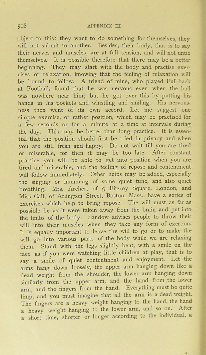 object to this; they want to do something for themselves, they will not submit to another. Besides, their body, that is to say their nerves and muscles, are at full tension, and will not untie themselves. It is possible therefore that there may be a better beginning. They may start with the body and practise exer- cises of relaxation, knowing that the feeling of relaxation will be bound to follow. A friend of mine, who played Full-back at Football, found that he was nervous even when the ball was nowhere near him; but he got over this by putting his hands in his pockets and whistling and smiling. His nerv'ous- ness then went of its own accord. Let me suggest one simple exercise, or rather position, which may be practised for a few seconds or for a minute at a time at intervals during the day. This may be better than long practice. It is essen- tial that the position should first be tried in privacy and when you are still fresh and happy. Do not wait till you are tired or miserable, for then it may be too late. After constant practice you will be able to get into position when you are tired and miserable, and the feeling of repose and contentment will follow immediately. Other helps may be added, especially the singing or humming of some quiet tune, and also quiet breathing. Mrs. Archer, of 9 Fitzroy Square, London, and Miss Call, of Arlington Street, Boston, Mass., have a series of exercises which help to bring repose. The will must as far as possible be as it were taken away from the brain and put into the limbs of the body. Sandow advises people to throw their will into their muscles when they take any form of exertion. It is equally important to leave the will to go or to make the will go into various parts of the body while we are relaxing them. Stand with the legs slightly bent, with a smile on the face as if you were watching little children at play, that is to say a smile of quiet contentment and enjoyment. Let the arms hang down loosely, the upper arm hanging down like a dead weight from the shoulder, the lower arm hanging down similarly from the upper arm, and the hand from the lower arm, and the fingers from the hand. Everything must be quite limp, and you must imagine that all the arm is a dead weight. The fingers are a heavy weight hanging to the hand, the hand a heavy weight hanging to the lower arm, and so on. After a short time, shorter or longer according to the individual, a