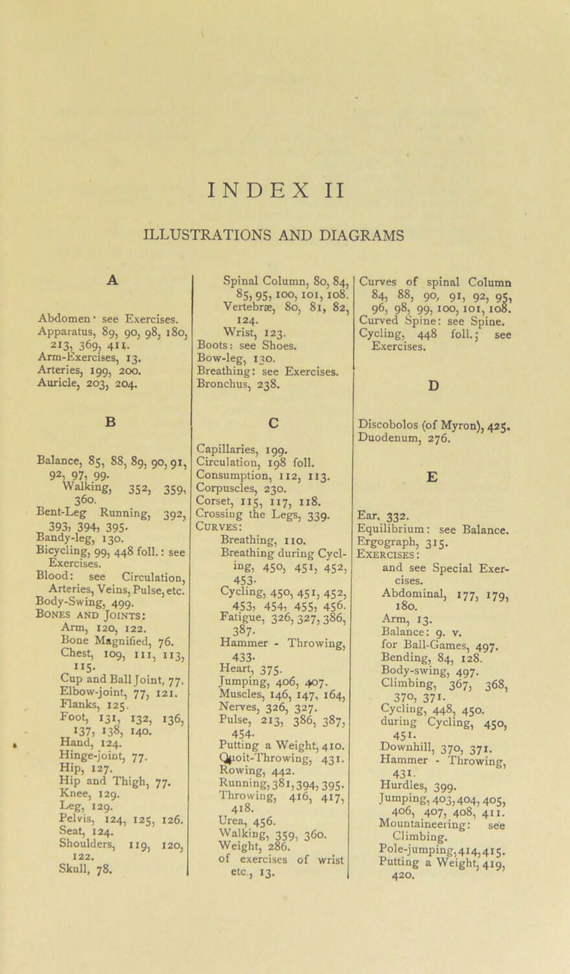 INDEX II ILLUSTRATIONS AND DIAGRAMS A Abdomen • see Exercises. Apparatus, 89, 90, 98, 180, 213,^ 369, 411- Arm-Exercises, 13. Arteries, 199, 200. Auricle, 203, 204. Spinal Column, 80, 84, 85, 95,100, loi, 108. Vertebrae, 80, 81, 82, 124. Wrist, 123. Boots; see Shoes. Bow-leg, 130. Breathing: see Exercises. Bronchus, 238. Curves of spinal Column 84, 88, 90, 91, 92, 95, 96, 98, 99, too, 101,108. Curved Spine: see Spine. Cycling, 448 foil.; see Exercises. D B Balance, 85, 88, 89, 90, 91, 92, 97, 99- Walking, 352, 359, 360. Bent-Leg Running, 392, ^ 393, 394, 395- Bandy-leg, 130. Bicycling, 99, 448 foil.: see Exercises. Blood: see Circulation, Arteries, Veins, Pulse, etc. Body-Swing, 499. Bones and Joints: Arm, 120, 122. Bone Magnified, 76. Chest, 109, III, 113, ^ 5- Cup and Ball Joint, 77. Elbow-joint, 77, 121. Flanks, 125. Foot, 131, 132, 136, 137, 138, 140. Hand, 124. Hinge-joint, 77. Hip, 127. Hip and Thigh, 77. Knee, 129. Leg, 129. Pelvis, 124, 125, 126. Seat, 124. Shoulders, 119, 120, 122. Skull, 78. C Capillaries, 199. Circulation, 198 foil. Consumption, 112, 113. Corpuscles, 230. Corset, 115, 117, 118. Crossing the Legs, 339. Curves: Breathing, no. Breathing during Cycl- ing, 450, 451, 452, 453- Cycling, 450, 451, 452, 453, 454, 455, 456- Fatigue, 326,327,386, 387- Hammer - Throwing, Heart, 375. Jumping, 406, 407. Muscles, 146, 147, 164, Nerves, 326, 327. Pulse, 213, 386, 387, 454- Putting a Weight, 410. Qjioit-Throwing, 431. Rowing, 442. Running,38i,394,395. Ihrowing, 416, 417, 418. Urea, 456. Walking, 359, 360. Weight, 286. of exercises of wrist etc., 13. Discobolos (of Myron), 425. Duodenum, 276. E Ear, 332. Equilibrium: see Balance. Ergograph, 315. Exercises : and see Special Exer- cises. Abdominal, 177, 179, 180. Arm, 13. Balance: 9. v. for Ball-Games, 497. Bending, 84, 128. Body-swing, 497. Climbing, 367, 368, 370, 371- Cycling, 448j 450. during Cycling, 450, 451- Downhill, 370, 371. Hammer - Throwing, 431- Hurdles, 399. Jumping, 403,404, 405, 406, 407, 408, 411. Mountaineering: see Climbing. Pole-jumping,4i4,4i5. Putting a Weight, 419, 420.