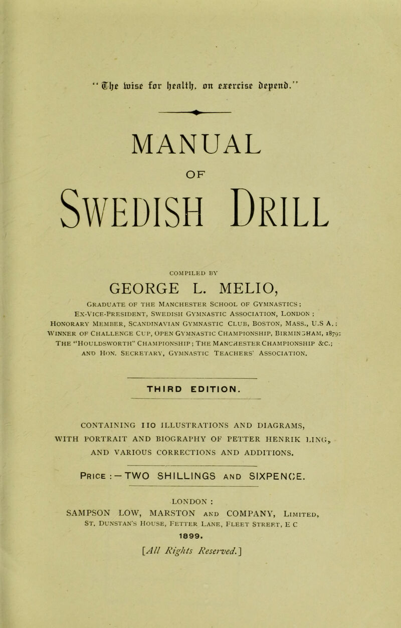 uTIje luisf for Ijcnltlj. on oarerrise iu?pntii.'' 4 4 MANUAL OF Swedish Drill COMPILED BY GEORGE L. MELIO, Graduate of the Manchester School of Gymnastics; Ex-vice-president, Swedish Gymnastic Association, London ; Honorary Member, Scandinavian Gymnastic Club, Boston, Mass., U.S a.; Winner of Challenge Cup, Open Gymnastic Championship, Birmingham, 1879 The Houldswortii Championship; The ManchesterChampionship &c.; and Hon. Secretary, Gymnastic Teachers’ Association. THIRD EDITION. CONTAINING 110 ILLUSTRATIONS AND DIAGRAMS, WITH PORTRAIT AND BIOGRAPHY OF FETTER HENRIK LING, AND VARIOUS CORRECTIONS AND ADDITIONS. Price :-TWO SHILLINGS and SIXPENCE. LONDON : SAMPSON LOW, MARSTON and COMPANY, Limited, St. Dunstan's house, Fetter Lane, Fleet Street, e c 1899. [All /■lights Reserved.]