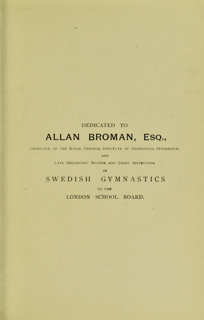 DEDICATED TO ALLAN BROMAN, ESQ., RADUATE OF IHE KOVAL CENTRAL INSTITUTE OF GYMNASTICS, STOCKHOLM, AND Late Organising Master and Chief Instructor IN SWEDISH GYMNASTICS TO THE LONDON SCHOOL BOARD.