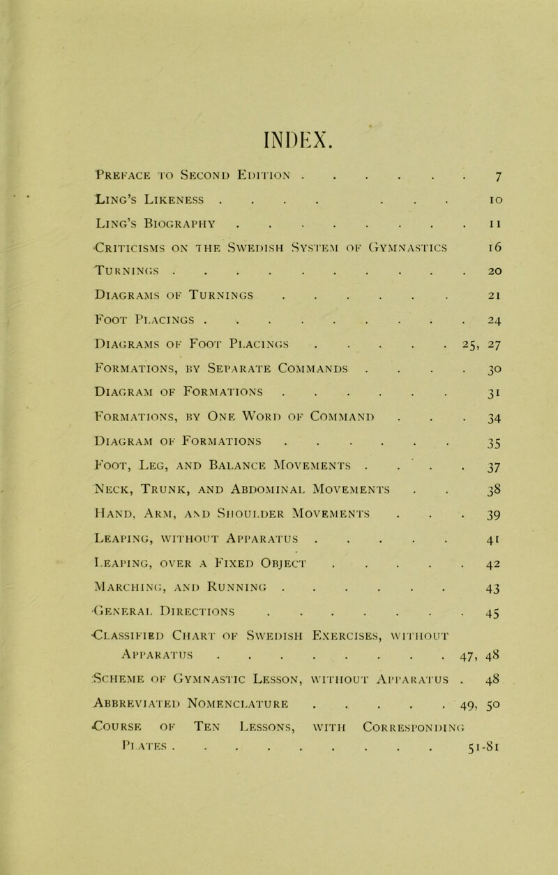 INDEX Preface to Second Edition ..... Xjng’s Likeness .... . . . Ling’s Biography Criticisms on the Swedish System of Gymnastics Turnings ......... Diagrams of Turnings Foot Pi.acings Diagrams of Foot Pi.acings Formations, by Separate Commands Diagram of Formations Formations, by One Word of Command Diagram of Formations Foot, Leg, and Balance Movements . . . Neck, Trunk, and Abdominal Movements Hand, Arm, and Shoulder Movements Leaping, without Apparatus 7 10 11 16 20 21 24 25, 27 • 30 31 • 34 35 • 37 38 • 39 41 Leaping, over a Fixed Object Marching, and Running . •General Directions •Classified Chart of Swedish Apparatus Scheme of Gymnastic Lesson, Abbreviated Nomenclature -Course of Ten Lessons, Plates 42 43 45 Exercises, without 47, 48 without Apparatus . 48 49, 5° with Corresponding 51-81