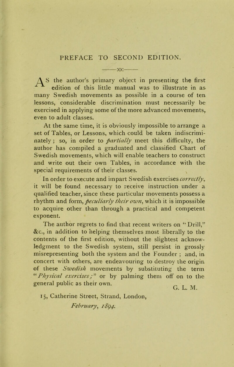 :o: S the author’s primary object in presenting the first edition of this little manual was to illustrate in as many Swedish movements as possible in a course of ten lessons, considerable discrimination must necessarily be exercised in applying some of the more advanced movements, even to adult classes. At the same time, it is obviously impossible to arrange a set of Tables, or Lessons, which could be taken indiscrimi- nately ; so, in order to partially meet this difficulty, the author has compiled a graduated and classified Chart of Swedish movements, which will enable teachers to construct and write out their own Tables, in accordance with the special requirements of their classes. ^ In order to execute and impart Swedish exercises correctly, it will be found necessary to receive instruction under a qualified teacher, since these particular movements possess a rhythm and form, peculiarly their own, which it is impossible to acquire other than through a practical and competent exponent. The author regrets to find that recent writers on “ Drill,,T &c., in addition to helping themselves most liberally to the contents of the first edition, without the slightest acknow- ledgment to the Swedish system, still persist in grossly misrepresenting both the system and the Founder ; and, in concert with others, are endeavouring to destroy the origin of these Swedish movements by substituting the term “ Physical exercisesor by palming them off on to the general public as their own. G. L. M. 15, Catherine Street, Strand, London, February, 1894.