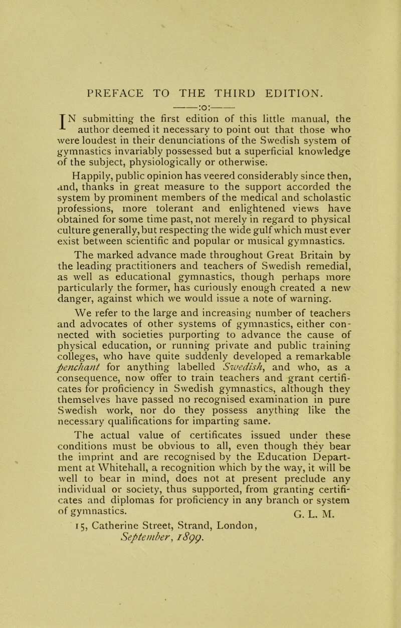 TN submitting the first edition of this little manual, the author deemed it necessary to point out that those who were loudest in their denunciations of the Swedish system of gymnastics invariably possessed but a superficial knowledge of the subject, physiologically or otherwise. Happily, public opinion has veered considerably since then, and, thanks in great measure to the support accorded the system by prominent members of the medical and scholastic professions, more tolerant and enlightened views have obtained for some time past, not merely in regard to physical culture generally, but respecting the wide gulf which must ever exist between scientific and popular or musical gymnastics. The marked advance made throughout Great Britain by the leading practitioners and teachers of Swedish remedial, as well as educational gymnastics, though perhaps more particularly the former, has curiously enough created a new danger, against which we would issue a note of warning. We refer to the large and increasing number of teachers and advocates of other systems of gymnastics, either con- nected with societies purporting to advance the cause of physical education, or running private and public training colleges, who have quite suddenly developed a remarkable penchant for anything labelled Swedish, and who, as a consequence, now offer to train teachers and grant certifi- cates for proficiency in Swedish gymnastics, although they themselves have passed no recognised examination in pure Swedish work, nor do they possess anything like the necessary qualifications for imparting same. The actual value of certificates issued under these conditions must be obvious to all, even though they bear the imprint and are recognised by the Education Depart- ment at Whitehall, a recognition which by the way, it will be well to bear in mind, does not at present preclude any individual or society, thus supported, from granting certifi- cates and diplomas for proficiency in any branch or system of gymnastics. G l. M. 15, Catherine Street, Strand, London, September, 1899.