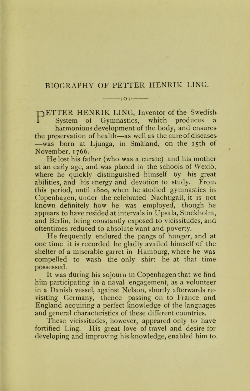 : O : pETTER HENRIK LING, Inventor of the Swedish i System of Gymnastics, which produces a harmonious development of the body, and ensures the preservation of health—as well as the cure of diseases —was born at Ljunga, in Smaland, on the 15th of November, 1766. He lost his father (who was a curate) and his mother at an early age, and was placed in the schools of Wexio, where he quickly distinguished himself by his great abilities, and his energy and devotion to study. From this period, until 1800, when he studied gymnastics in Copenhagen, under the celebrated Nachtigall, it is not known definitely how he was employed, though he appears to have resided at intervals in Upsala, Stockholm, and Berlin, being constantly exposed to vicissitudes, and oftentimes reduced to absolute want and poverty. He frequently endured the pangs of hunger, and at one time it is recorded he gladly availed himself of the shelter of a miserable garret in Hamburg, where he was compelled to wash the only shirt he at that time possessed. It was during his sojourn in Copenhagen that we find him participating in a naval engagement, as a volunteer in a Danish vessel, against Nelson, shortly afterwards re- visiting Germany, thence passing on to France and England acquiring a perfect knowledge of the languages and general characteristics of these different countries. These vicissitudes, however, appeared only to have fortified Ling. His great love of travel and desire for developing and improving his knowledge, enabled him to