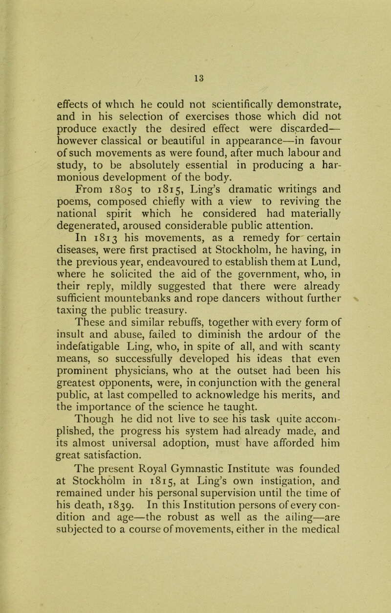 effects of which he could not scientifically demonstrate, and in his selection of exercises those which did not produce exactly the desired effect were discarded— however classical or beautiful in appearance—in favour of such movements as were found, after much labour and study, to be absolutely essential in producing a har- monious development of the body. From 1805 to 1815, Ling’s dramatic writings and poems, composed chiefly with a view to reviving the national spirit which he considered had materially degenerated, aroused considerable public attention. In 1813 his movements, as a remedy for certain diseases, were first practised at Stockholm, he having, in the previous year, endeavoured to establish them at Lund, where he solicited the aid of the government, who, in their reply, mildly suggested that there were already sufficient mountebanks and rope dancers without further taxing the public treasury. These and similar rebuffs, together with every form of insult and abuse, failed to diminish the ardour of the indefatigable Ling, who, in spite of all, and with scanty means, so successfully developed his ideas that even prominent physicians, who at the outset had been his greatest opponents, were, in conjunction with the general public, at last compelled to acknowledge his merits, and the importance of the science he taught. Though he did not live to see his task quite accom- plished, the progress his system had already made, and its almost universal adoption, must have afforded him great satisfaction. The present Royal Gymnastic Institute was founded at Stockholm in 1815, at Ling’s own instigation, and remained under his personal supervision until the time of his death, 1839. In this Institution persons of every con- dition and age—the robust as well as the ailing—are subjected to a course of movements, either in the medical