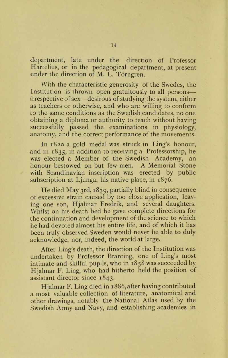 ■department, late under the direction of Professor Hartelius, or in the pedagogical department, at present under the direction of M. L. Torngren. With the characteristic generosity of the Swedes, the Institution is thrown open gratuitously to all persons— irrespective of sex—desirous of studying the system, either ns teachers or otherwise, and who are willing to conform to the same conditions as the Swedish candidates, no one obtaining a diploma or authority to teach without having successfully passed the examinations in physiology, anatomy, and the correct performance of the movements. In 1820 a gold medal was struck in Ling’s honour, and in 1835, in addition to receiving a Professorship, he was elected a Member of the Swedish Academy, an honour bestowed on but few men. A Memorial Stone with Scandinavian inscription was erected by public subscription at Ljunga, his native place, in 1876. He died May 3rd, 1839, partially blind in consequence ■of excessive strain caused by too close application, leav- ing one son, Hjalmar Fredrik, and several daughters. Whilst on his death bed he gave complete directions for the continuation and development of the science to which he had devoted almost his entire life, and of which it has been truly observed Sweden would never be able to duly acknowledge, nor, indeed, the world at large. After Ling’s death, the direction of the Institution was undertaken by Professor Branting, one of Ling’s most intimate and skilful pupils, who in 1858 was succeeded by Hjalmar F. Ling, who had hitherto held the position of assistant director since 1843. Hjalmar F. Ling died in 1886, after having contributed a most valuable collection of literature, anatomical and other drawings, notably the National Atlas used by the Swedish Army and Navy, and establishing academies in