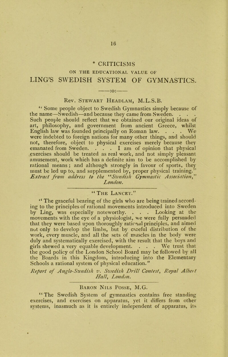 * CRITICISMS ON THE EDUCATIONAL VALUE OF LING’S SWEDISH SYSTEM OF GYMNASTICS, :o: Rev. Stewart Headlam, M.L.S.B. “ Some people object to Swedish Gymnastics simply because of the name—Swedish—and because they came from Sweden. Such people should reflect that we obtained our original ideas of art, philosophy, and government from ancient Greece, whilst English law was founded principally on Roman law. . . . We were indebted to foreign nations for many other things, and should not, therefore, object to physical exercises merely because they emanated from Sweden. ... I am of opinion that physical exercises should be treated as real work, and not simply pleasant amusement, work which has a definite aim to be accomplished by rational means ; and although strongly in favour of sports, they must be led up to, and supplemented by, proper physical training.’’ Extract from address to the “Swedish Gymnastic Association,” London. “ The Lancet.” “ The graceful bearing of the girls who are being trained accord- ing to the principles of rational movements introduced into Sweden by Ling, was especially noteworthy. . . . Looking at the movements with the eye of a physiologist, we were fully persuaded that they were based upon thoroughly rational principles, and aimed not only to develop the limbs, but by careful distribution of the work, every muscle, and all the sets of muscles in the body were duly and systematically exercised, with the result that the boys and girls shewed a very equable development. . . . We trust that the good policy of the London School Board may be followed by all the Boards in this Kingdom, introducing into the Elementary Schools a rational system of physical education.” Report of Anglo-Swedish v. Swedish Drill Contest, Royal Albeit Hall, London. Baron Nils Posse, M.G. “The Swedish System of gymnastics contains free standing exercises, and exercises on apparatus, yet it differs from other systems, inasmuch as it is entirely independent of apparatus, its