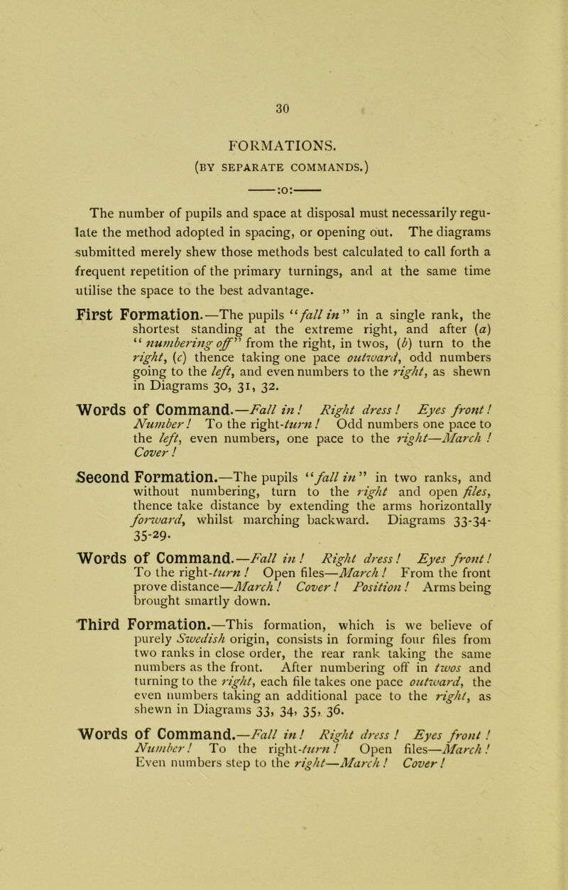 FORMATIONS. (by separate commands.) :o: The number of pupils and space at disposal must necessarily regu- late the method adopted in spacing, or opening out. The diagrams •submitted merely shew those methods best calculated to call forth a frequent repetition of the primary turnings, and at the same time utilise the space to the best advantage. First Formation.—The pupils “fall in” in a single rank, the shortest standing at the extreme right, and after (a) “ numbering off” from the right, in twos, (b) turn to the right, (c) thence taking one pace outward, odd numbers going to the left, and even numbers to the right, as shewn in Diagrams 30, 31, 32. Words of Command.—Failin'. Right dress! Eyes front! Numberl To the right-turn! Odd numbers one pace to the left, even numbers, one pace to the right—March ! Cover ! .Second Formation.—The pupils “fall in” in two ranks, and without numbering, turn to the right and open files, thence take distance by extending the arms horizontally forward, whilst marching backward. Diagrams 33-34- 35-29- Words of Command.— Fall ini Right dress! Eyes front l To the right-turn ! Open files—March ! From the front prove distance—March ! Cover ! Position ! Arms being brought smartly down. Third Formation.—This formation, which is we believe of purely Swedish origin, consists in forming four files from two ranks in close order, the rear rank taking the same numbers as the front. After numbering off in twos and turning to the right, each file takes one pace outward, the even numbers taking an additional pace to the right, as shewn in Diagrams 33, 34, 35, 36. Words of Command.—Fall in! Right dress ! Eyes front ! Number! To the right-turn! Open files—March! Even numbers step to the right—March! Cover !