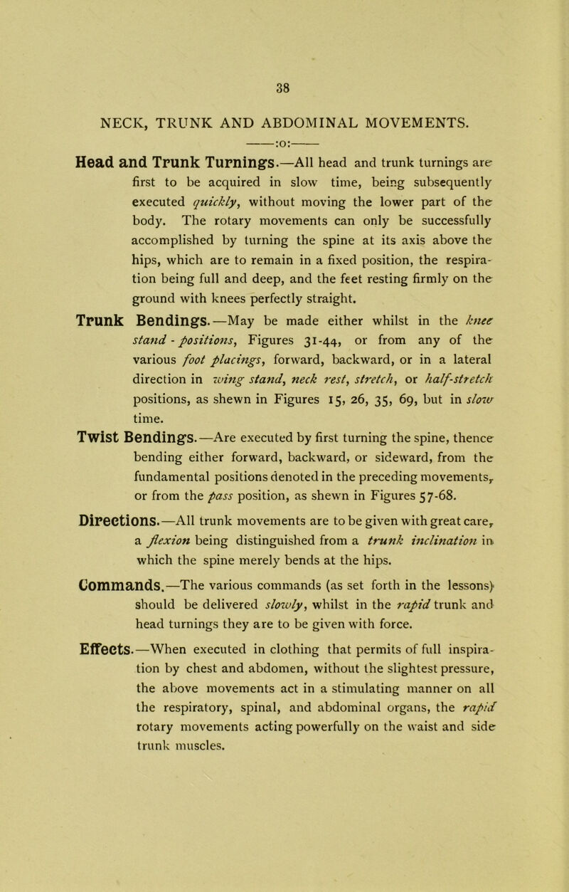 NECK, TRUNK AND ABDOMINAL MOVEMENTS. :o: Head and Trunk Turnings.—All head and trunk turnings are first to be acquired in slow time, being subsequently executed quickly, without moving the lower part of the body. The rotary movements can only be successfully accomplished by turning the spine at its axis above the hips, which are to remain in a fixed position, the respira- tion being full and deep, and the feet resting firmly on the ground with knees perfectly straight. Trunk Bendings.—May be made either whilst in the knee stand - positions, Figures 31-44, or from any of the various foot placings, forward, backward, or in a lateral direction in wing stand, neck rest, stretch, or half-stretch positions, as shewn in Figures 15, 26, 35, 69, but in slour time. Twist Bendings.—Are executed by first turning the spine, thence bending either forward, backward, or sideward, from the fundamental positions denoted in the preceding movements,, or from the pass position, as shewn in Figures 57-68. Directions.—All trunk movements are to be given with great care, a flexion being distinguished from a trunk inclination in which the spine merely bends at the hips. Commands.—The various commands (as set forth in the lessons) should be delivered slowly, whilst in the rapid trunk and head turnings they are to be given with force. Effects .—When executed in clothing that permits of full inspira- tion by chest and abdomen, without the slightest pressure, the above movements act in a stimulating manner on all the respiratory, spinal, and abdominal organs, the rapid rotary movements acting powerfully on the waist and side trunk muscles.