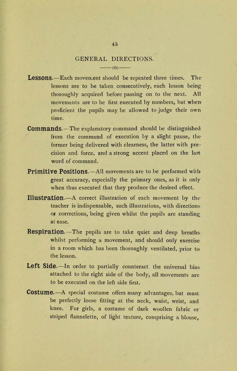 GENERAL DIRECTIONS. Lessons.—Each movement should be repeated three times. The lessons are to be taken consecutively, each lesson being thoroughly acquired before passing on to the next. All movements are to be first executed by numbers, but when proficient the pupils may be allowed to judge their own time. Commands. — The explanatory command should be distinguished from the command of execution by a slight pause, the former being delivered with clearness, the latter with pre- cision and force, and a strong accent placed on the last word of command. Primitive Positions.—AH movements are to be performed with great accuracy, especially the primary ones, as it is only when thus executed that they produce the desired effect. Illustration.—A correct illustration of each movement by the teacher is indispensable, such illustrations, with directions or corrections, being given whilst the pupils are standing at ease. Respiration.—The pupils are to take quiet and deep breaths whilst performing a movement, and should only exercise in a room which has been thoroughly ventilated, prior to- the lesson. Left Side .—In order to partially counteract the universal bias attached to the right side of the body, all movements are to be executed on the left side first. Costume.—A special costume offers many advantages, but must be perfectly loose fitting at the neck, waist, wrist, and knee. For girls, a costume of dark woollen fabric or striped flannelette, of light texture, comprising a blouse.