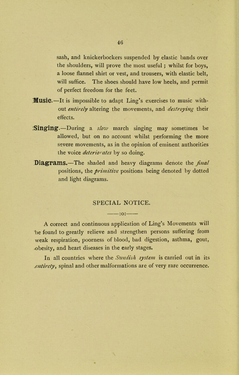 sash, and knickerbockers suspended by elastic bands over the shoulders, will prove the most useful; whilst for boys, a loose flannel shirt or vest, and trousers, with elastic belt, will suffice. The shoes should have low heels, and permit of perfect freedom for the feet. Ulusic.—It is impossible to adapt Ling’s exercises to music with- out entirely altering the movements, and destroying their effects. Singing .—During a sloiv march singing may sometimes be allowed, but on no account whilst performing the more severe movements, as in the opinion of eminent authorities the voice deteriorates by so doing. Diagrams.—The shaded and heavy diagrams denote the final positions, the primitive positions being denoted by dotted and light diagrams. SPECIAL NOTICE. A correct and continuous application of Ling’s Movements will be found to greatly relieve and strengthen persons suffering from weak respiration, poorness of blood, bad digestion, asthma, gout, obesity, and heart diseases in the early stages. In all countries where the Swedish system is carried out in its entirety, spinal and other malformations are of very rare occurrence.