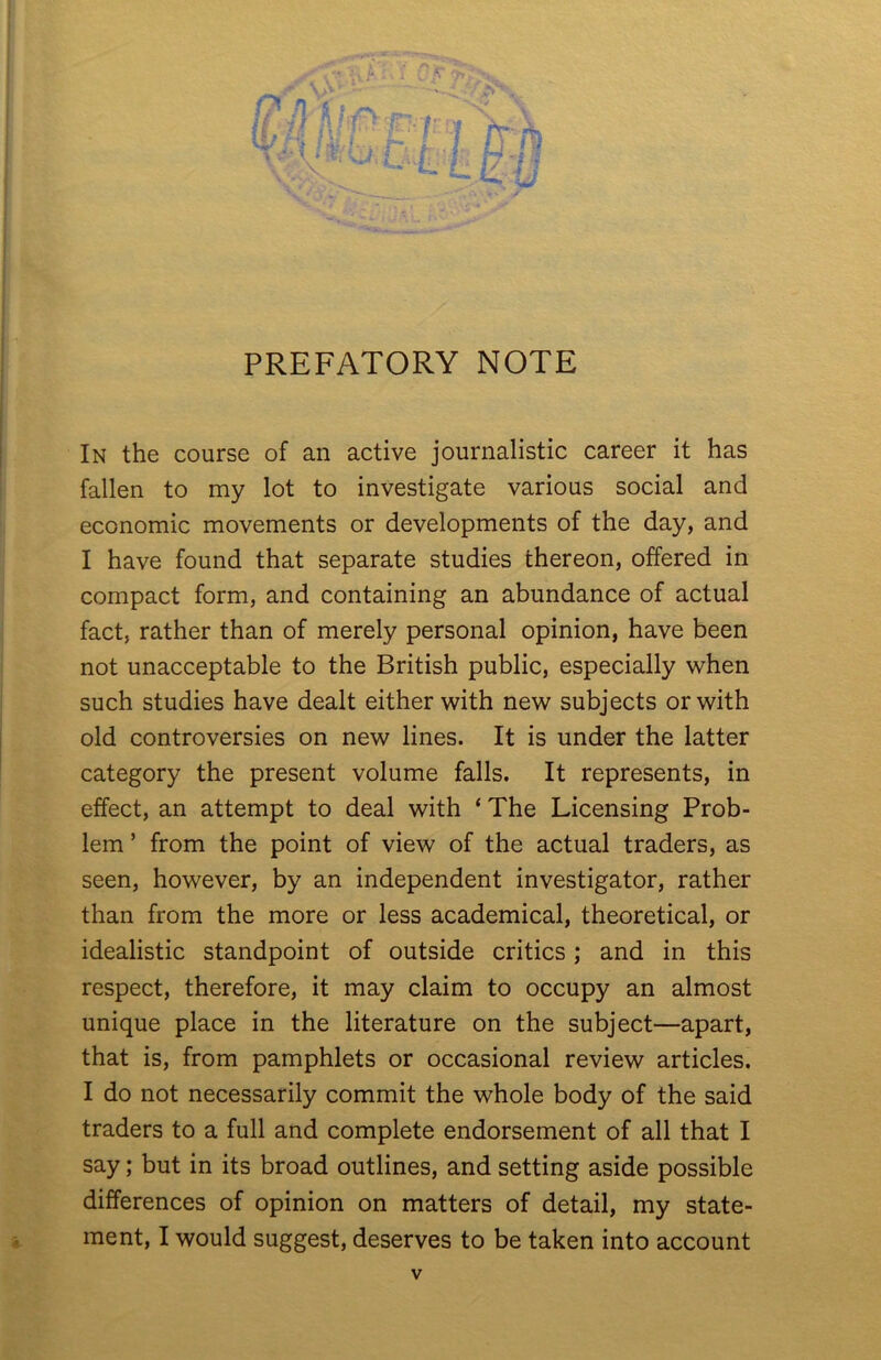 PREFATORY NOTE In the course of an active journalistic career it has fallen to my lot to investigate various social and economic movements or developments of the day, and I have found that separate studies thereon, offered in compact form, and containing an abundance of actual fact, rather than of merely personal opinion, have been not unacceptable to the British public, especially when such studies have dealt either with new subjects or with old controversies on new lines. It is under the latter category the present volume falls. It represents, in effect, an attempt to deal with * The Licensing Prob- lem ’ from the point of view of the actual traders, as seen, however, by an independent investigator, rather than from the more or less academical, theoretical, or idealistic standpoint of outside critics; and in this respect, therefore, it may claim to occupy an almost unique place in the literature on the subject—apart, that is, from pamphlets or occasional review articles. I do not necessarily commit the whole body of the said traders to a full and complete endorsement of all that I say; but in its broad outlines, and setting aside possible differences of opinion on matters of detail, my state-