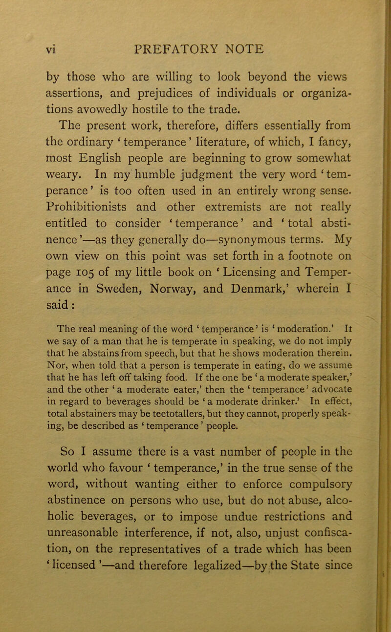 by those who are willing to look beyond the views assertions, and prejudices of individuals or organiza- tions avowedly hostile to the trade. The present work, therefore, differs essentially from the ordinary ‘ temperance ’ literature, of which, I fancy, most English people are beginning to grow somewhat weary. In my humble judgment the very word ‘tem- perance ’ is too often used in an entirely wrong sense. Prohibitionists and other extremists are not really entitled to consider ‘ temperance ’ and ‘ total absti- nence ’—as they generally do—synonymous terms. My own view on this point was set forth in a footnote on page 105 of my little book on * Licensing and Temper- ance in Sweden, Norway, and Denmark,’ wherein I said: The real meaning of the word ‘ temperance’ is £ moderation.’ It we say of a man that he is temperate in speaking, we do not imply that he abstains from speech, but that he shows moderation therein. Nor, when told that a person is temperate in eating, do we assume that he has left off taking food. If the one be ‘ a moderate speaker,’ and the other ‘a moderate eater,’ then the ‘temperance’ advocate in regard to beverages should be ‘ a moderate drinker.’ In effect, total abstainers may be teetotallers, but they cannot, properly speak- ing, be described as ‘ temperance ’ people. So I assume there is a vast number of people in the world who favour ‘ temperance,’ in the true sense of the word, without wanting either to enforce compulsory abstinence on persons who use, but do not abuse, alco- holic beverages, or to impose undue restrictions and unreasonable interference, if not, also, unjust confisca- tion, on the representatives of a trade which has been ‘ licensed ’—and therefore legalized—by the State since