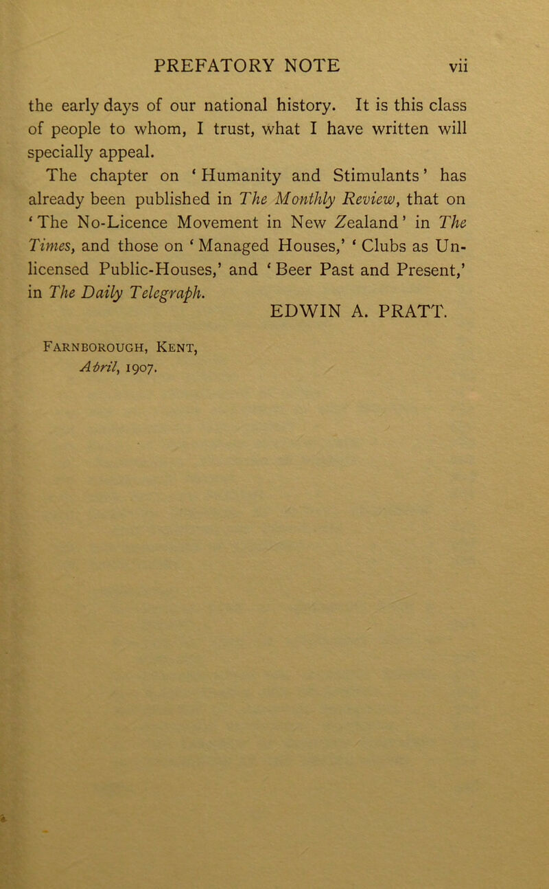 the early days of our national history. It is this class of people to whom, I trust, what I have written will specially appeal. The chapter on * Humanity and Stimulants ’ has already been published in The Monthly Review, that on ‘The No-Licence Movement in New Zealand’ in The Times, and those on ‘ Managed Houses,’ ‘ Clubs as Un- licensed Public-Houses,’ and ‘ Beer Past and Present,’ in The Daily Telegraph. EDWIN A. PRATT. Farnborough, Kent, A-bril, 1907.