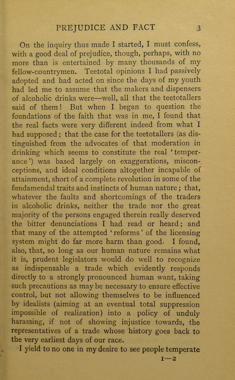 On the inquiry thus made I started, I must confess, with a good deal of prejudice, though, perhaps, with no more than is entertained by many thousands of my fellow-countrymen. Teetotal opinions I had passively adopted and had acted on since the days of my youth had led me to assume that the makers and dispensers of alcoholic drinks were—well, all that the teetotallers said of them! But when I began to question the foundations of the faith that was in me, I found that the real facts were very different indeed from what I had supposed ; that the case for the teetotallers (as dis- tinguished from the advocates of that moderation in drinking which seems to constitute the real * temper- ance ’) was based largely on exaggerations, miscon- ceptions, and ideal conditions altogether incapable of attainment, short of a complete revolution in some of the fundamendal traits and instincts of human nature; that, whatever the faults and shortcomings of the traders in alcoholic drinks, neither the trade nor the great majority of the persons engaged therein really deserved the bitter denunciations I had read or heard; and that many of the attempted * reforms ’ of the licensing system might do far more harm than good. I found, also, that, so long as our human nature remains what it is, prudent legislators would do well to recognize as indispensable a trade which evidently responds directly to a strongly pronounced human want, taking such precautions as may be necessary to ensure effective control, but not allowing themselves to be influenced by idealists (aiming at an eventual total suppression impossible of realization) into a policy of unduly harassing, if not of showing injustice towards, the representatives of a trade whose history goes back to the very earliest days of our race. I yield to no one in my desire to see people temperate 1 — 2