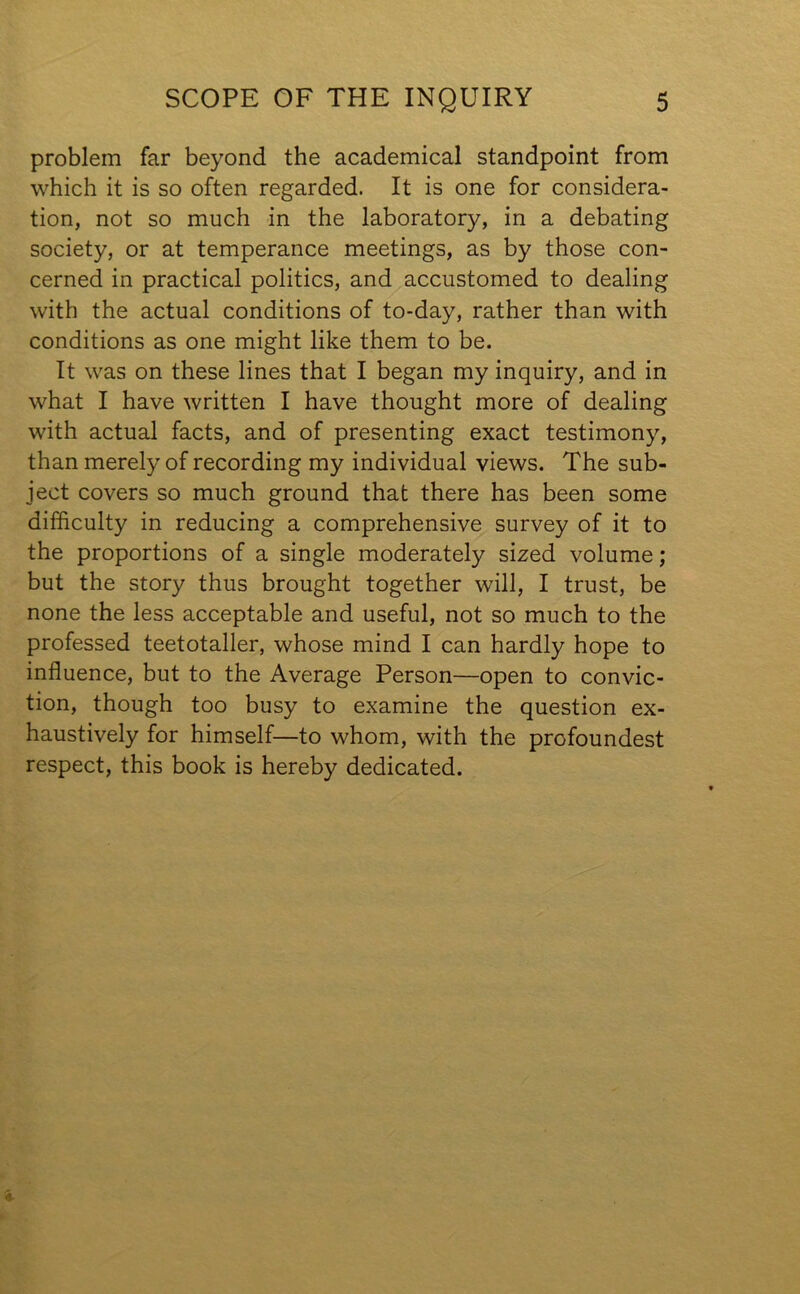 problem far beyond the academical standpoint from which it is so often regarded. It is one for considera- tion, not so much in the laboratory, in a debating society, or at temperance meetings, as by those con- cerned in practical politics, and accustomed to dealing with the actual conditions of to-day, rather than with conditions as one might like them to be. It was on these lines that I began my inquiry, and in what I have written I have thought more of dealing with actual facts, and of presenting exact testimony, than merely of recording my individual views. The sub- ject covers so much ground that there has been some difficulty in reducing a comprehensive survey of it to the proportions of a single moderately sized volume; but the story thus brought together will, I trust, be none the less acceptable and useful, not so much to the professed teetotaller, whose mind I can hardly hope to influence, but to the Average Person—open to convic- tion, though too busy to examine the question ex- haustively for himself—to whom, with the profoundest respect, this book is hereby dedicated.