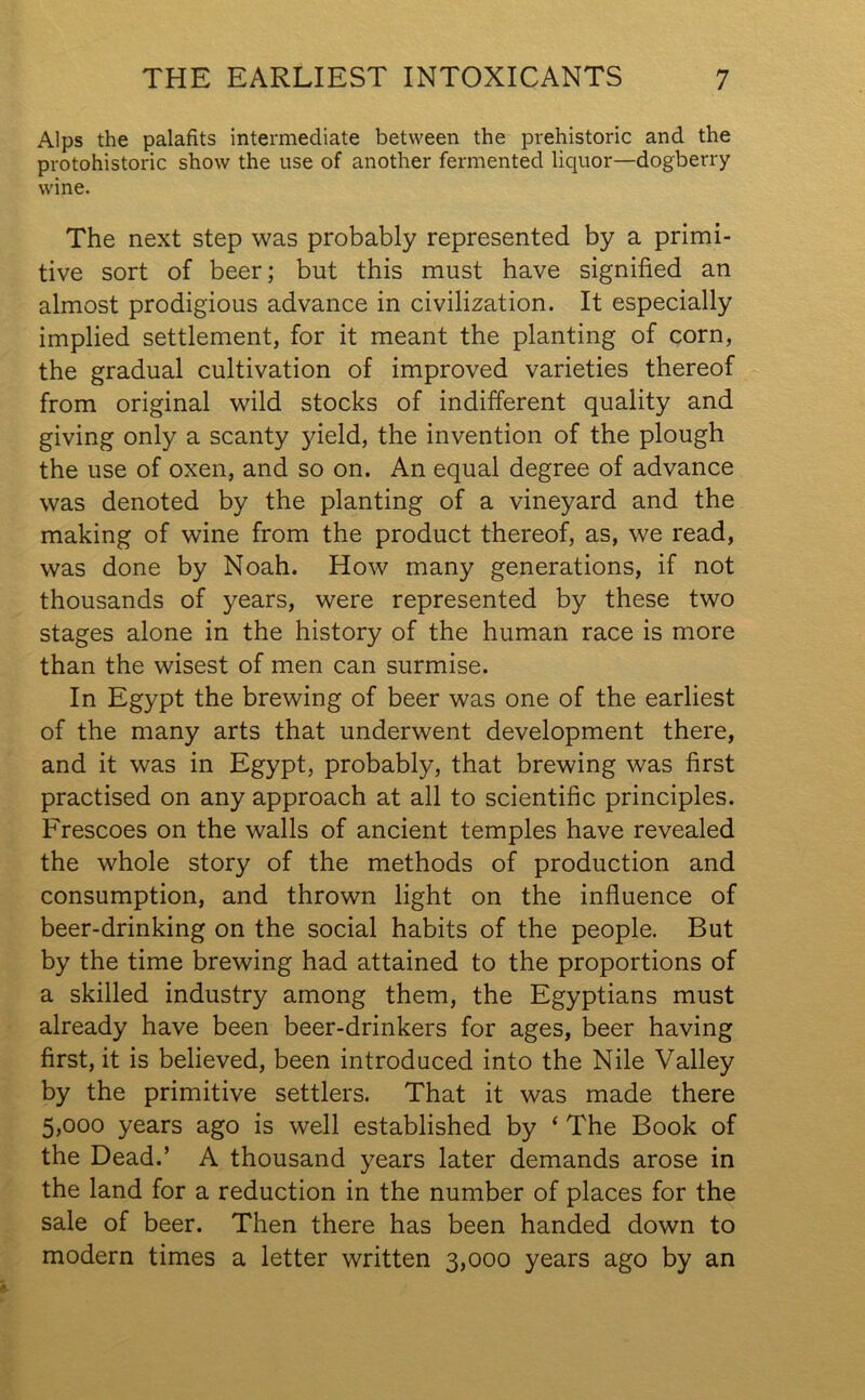 Alps the palafits intermediate between the prehistoric and the protohistoric show the use of another fermented liquor—dogberry wine. The next step was probably represented by a primi- tive sort of beer; but this must have signified an almost prodigious advance in civilization. It especially implied settlement, for it meant the planting of corn, the gradual cultivation of improved varieties thereof from original wild stocks of indifferent quality and giving only a scanty yield, the invention of the plough the use of oxen, and so on. An equal degree of advance was denoted by the planting of a vineyard and the making of wine from the product thereof, as, we read, was done by Noah. How many generations, if not thousands of years, were represented by these two stages alone in the history of the human race is more than the wisest of men can surmise. In Egypt the brewing of beer was one of the earliest of the many arts that underwent development there, and it was in Egypt, probably, that brewing was first practised on any approach at all to scientific principles. Frescoes on the walls of ancient temples have revealed the whole story of the methods of production and consumption, and thrown light on the influence of beer-drinking on the social habits of the people. But by the time brewing had attained to the proportions of a skilled industry among them, the Egyptians must already have been beer-drinkers for ages, beer having first, it is believed, been introduced into the Nile Valley by the primitive settlers. That it was made there 5,000 years ago is well established by ‘ The Book of the Dead.’ A thousand years later demands arose in the land for a reduction in the number of places for the sale of beer. Then there has been handed down to modern times a letter written 3,000 years ago by an