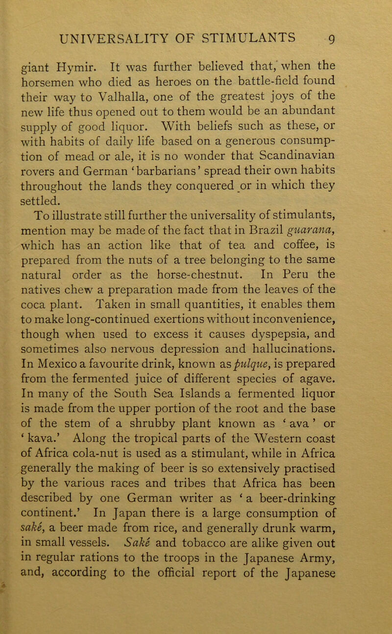 giant Hymir. It was further believed that, when the horsemen who died as heroes on the battle-field found their way to Valhalla, one of the greatest joys of the new life thus opened out to them would be an abundant supply of good liquor. With beliefs such as these, or with habits of daily life based on a generous consump- tion of mead or ale, it is no wonder that Scandinavian rovers and German ‘barbarians’ spread their own habits throughout the lands they conquered or in which they settled. To illustrate still further the universality of stimulants, mention may be made of the fact that in Brazil guar ana, which has an action like that of tea and coffee, is prepared from the nuts of a tree belonging to the same natural order as the horse-chestnut. In Peru the natives chew a preparation made from the leaves of the coca plant. Taken in small quantities, it enables them to make long-continued exertions without inconvenience, though when used to excess it causes dyspepsia, and sometimes also nervous depression and hallucinations. In Mexico a favourite drink, known as pulque, is prepared from the fermented juice of different species of agave. In many of the South Sea Islands a fermented liquor is made from the upper portion of the root and the base of the stem of a shrubby plant known as ‘ ava ’ or * kava.’ Along the tropical parts of the Western coast of Africa cola-nut is used as a stimulant, while in Africa generally the making of beer is so extensively practised by the various races and tribes that Africa has been described by one German writer as ‘ a beer-drinking continent.’ In Japan there is a large consumption of sake, a beer made from rice, and generally drunk warm, in small vessels. Sake and tobacco are alike given out in regular rations to the troops in the Japanese Army, and, according to the official report of the Japanese