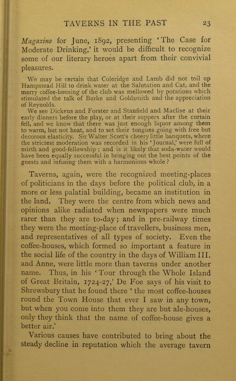 Magazine for June, 1892, presenting ‘The Case for Moderate Drinking,’ it would be difficult to recognize some of our literary heroes apart from their convivial pleasures. We may be certain that Coleridge and Lamb did not toil up Hampstead Hill to drink water at the Salutation and Cat, and the merry coffee-housing of the club was mellowed by potations which stimulated the talk of Burke and Goldsmith and the appreciation of Reynolds. We see Dickens and Forster and Stanfield and Maclise at their early dinners before the play, or at their suppers after the curtain fell, and we know that there was just enough liquor among them to warm, but not heat, and to set their tongues going with free but decorous elasticity. Sir Walter Scott’s cheery little banquets, where the strictest moderation was recorded in his ‘Journal,’ were full of mirth and good-fellowship ; and is it likely that soda-water would have been equally successful in bringing out the best points of the guests and infusing them with a harmonious whole ? Taverns, again, were the recognized meeting-places of politicians in the days before the political club, in a more or less palatial building, became an institution in the land. They were the centre from which news and opinions alike radiated when newspapers were much rarer than they are to-day; and in pre-railway times they were the meeting-place of travellers, business men, and representatives of all types of society. Even the coffee-houses, which formed so important a feature in the social life of the country in the days of William III. and Anne, were little more than taverns under another name. Thus, in his ‘Tour through the Whole Island of Great Britain, 1724-27,’ De Foe says of his visit to Shrewsbury that he found there ‘ the most coffee-houses round the Town House that ever I saw in any town, but when you come into them they are but ale-houses, only they think that the name of coffee-house gives a better air.’ Various causes have contributed to bring about the steady decline in reputation which the average tavern