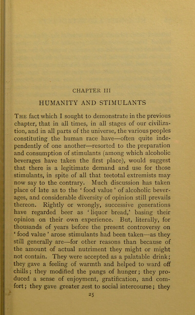 CHAPTER III HUMANITY AND STIMULANTS The fact which I sought to demonstrate in the previous chapter, that in all times, in all stages of our civiliza- tion, and in all parts of the universe, the various peoples constituting the human race have—often quite inde- pendently of one another—resorted to the preparation and consumption of stimulants (among which alcoholic beverages have taken the first place), would suggest that there is a legitimate demand and use for those stimulants, in spite of all that teetotal extremists may now say to the contrary. Much discussion has taken place of late as to the * food value ’ of alcoholic bever- ages, and considerable diversity of opinion still prevails thereon. Rightly or wrongly, successive generations have regarded beer as ‘ liquor bread,’ basing their opinion on their own experience. But, literally, for thousands of years before the present controversy on ‘ food value ’ arose stimulants had been taken—as they still generally are—for other reasons than because of the amount of actual nutriment they might or might not contain. They were accepted as a palatable drink; they gave a feeling of warmth and helped to ward off chills; they modified the pangs of hunger; they pro- duced a sense of enjoyment, gratification, and com- fort ; they gave greater zest to social intercourse; they